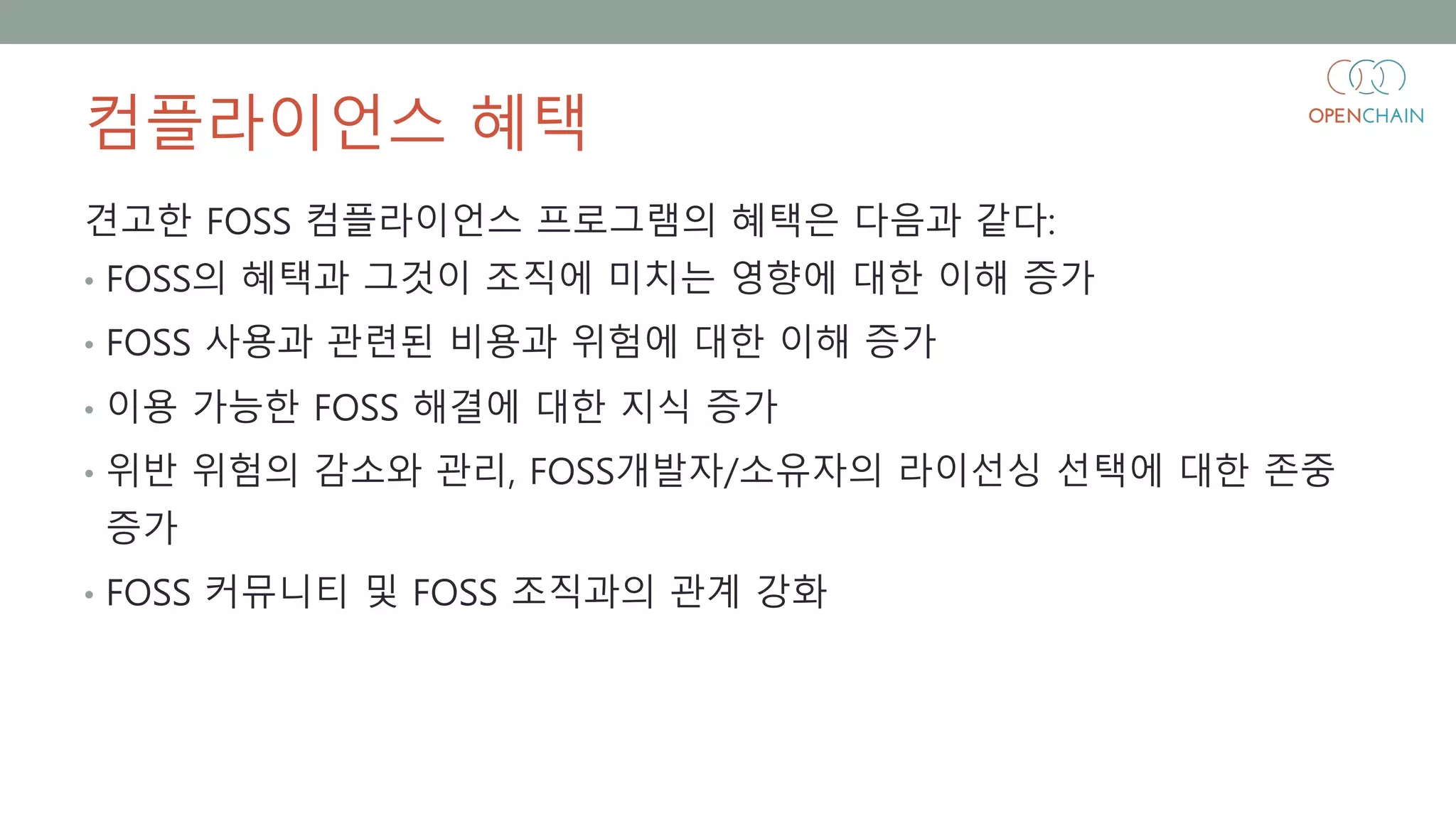 컴플라이언스 혜택
견고한 FOSS 컴플라이언스 프로그램의 혜택은 다음과 같다:
• FOSS의 혜택과 그것이 조직에 미치는 영향에 대한 이해 증가
• FOSS 사용과 관련된 비용과 위험에 대한 이해 증가
• 이용 가능한 FOSS 해결에 대한 지식 증가
• 위반 위험의 감소와 관리, FOSS개발자/소유자의 라이선싱 선택에 대한 존중
증가
• FOSS 커뮤니티 및 FOSS 조직과의 관계 강화
 