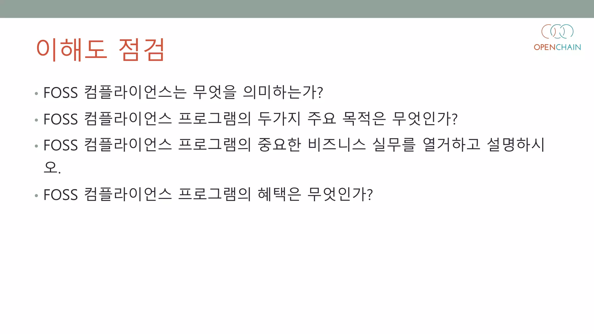 이해도 점검
• FOSS 컴플라이언스는 무엇을 의미하는가?
• FOSS 컴플라이언스 프로그램의 두가지 주요 목적은 무엇인가?
• FOSS 컴플라이언스 프로그램의 중요한 비즈니스 실무를 열거하고 설명하시
오.
• FOSS 컴플라이언스 프로그램의 혜택은 무엇인가?
 