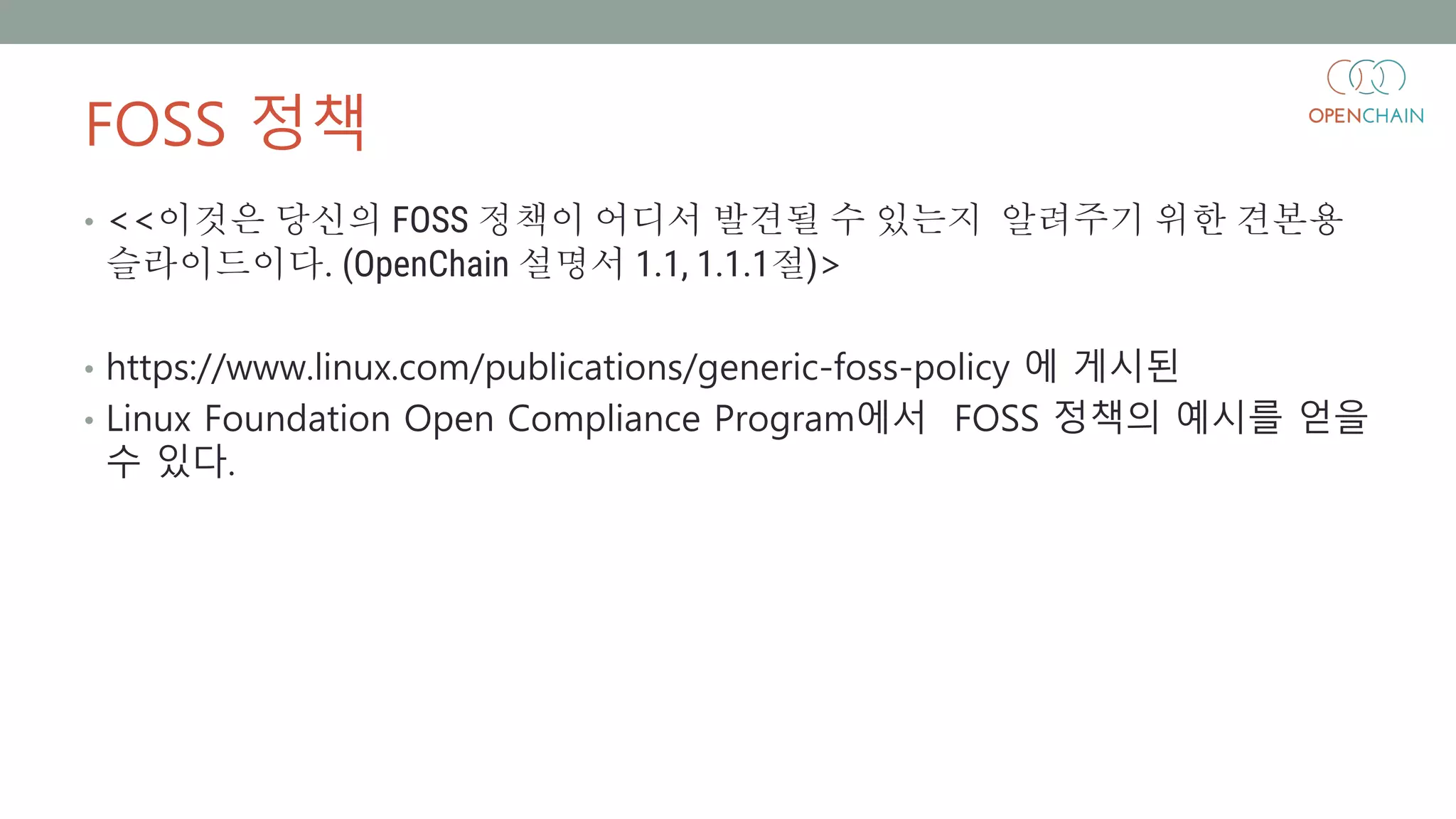 FOSS 정책
• <<이것은 당신의 FOSS 정책이 어디서 발견될 수 있는지 알려주기 위한 견본용
슬라이드이다. (OpenChain 설명서 1.1, 1.1.1절)>
• https://www.linux.com/publications/generic-foss-policy 에 게시된
• Linux Foundation Open Compliance Program에서 FOSS 정책의 예시를 얻을
수 있다.
 