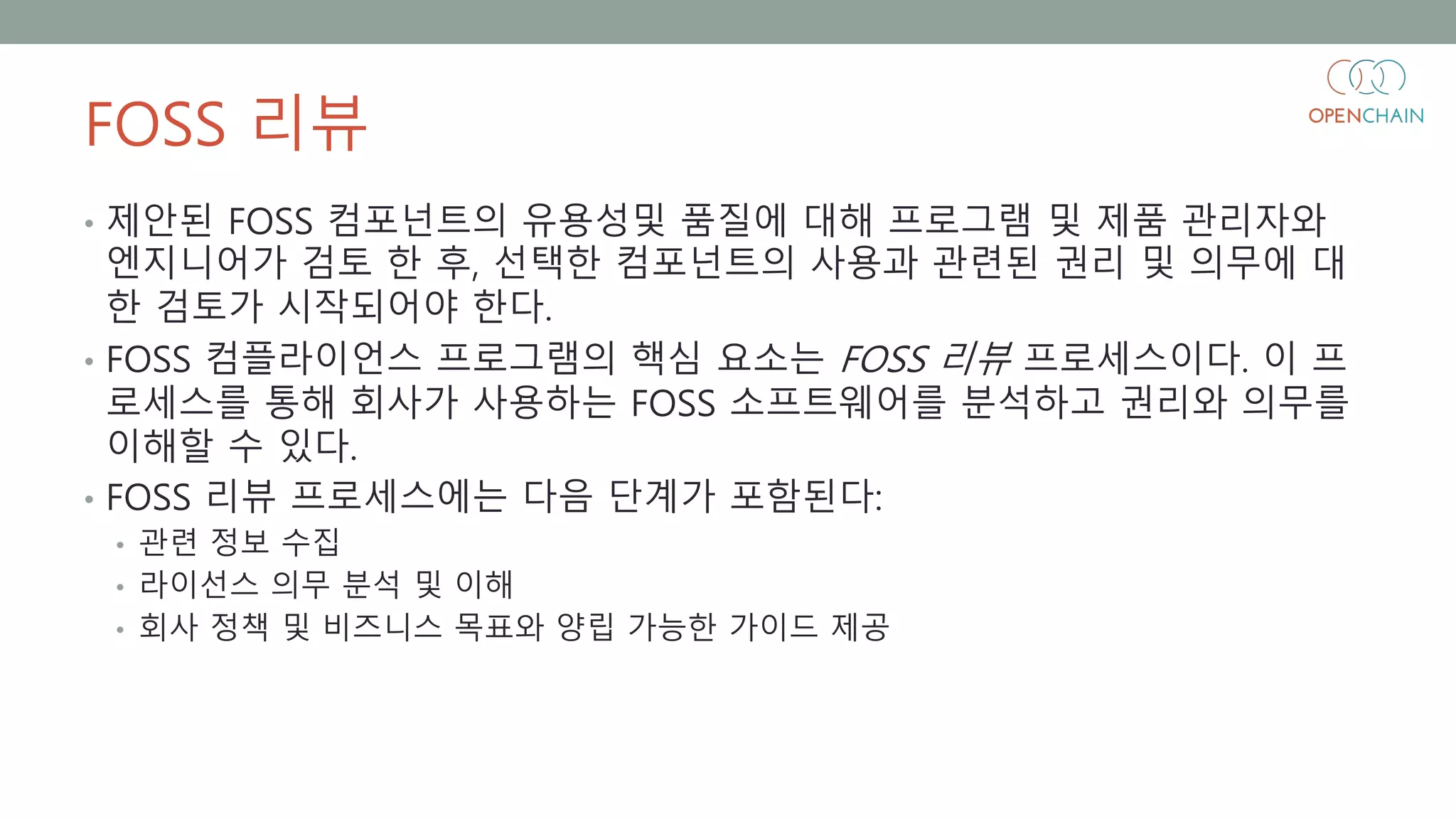 FOSS 리뷰
• 제안된 FOSS 컴포넌트의 유용성및 품질에 대해 프로그램 및 제품 관리자와
엔지니어가 검토 한 후, 선택한 컴포넌트의 사용과 관련된 권리 및 의무에 대
한 검토가 시작되어야 한다.
• FOSS 컴플라이언스 프로그램의 핵심 요소는 FOSS 리뷰 프로세스이다. 이 프
로세스를 통해 회사가 사용하는 FOSS 소프트웨어를 분석하고 권리와 의무를
이해할 수 있다.
• FOSS 리뷰 프로세스에는 다음 단계가 포함된다:
• 관련 정보 수집
• 라이선스 의무 분석 및 이해
• 회사 정책 및 비즈니스 목표와 양립 가능한 가이드 제공
 