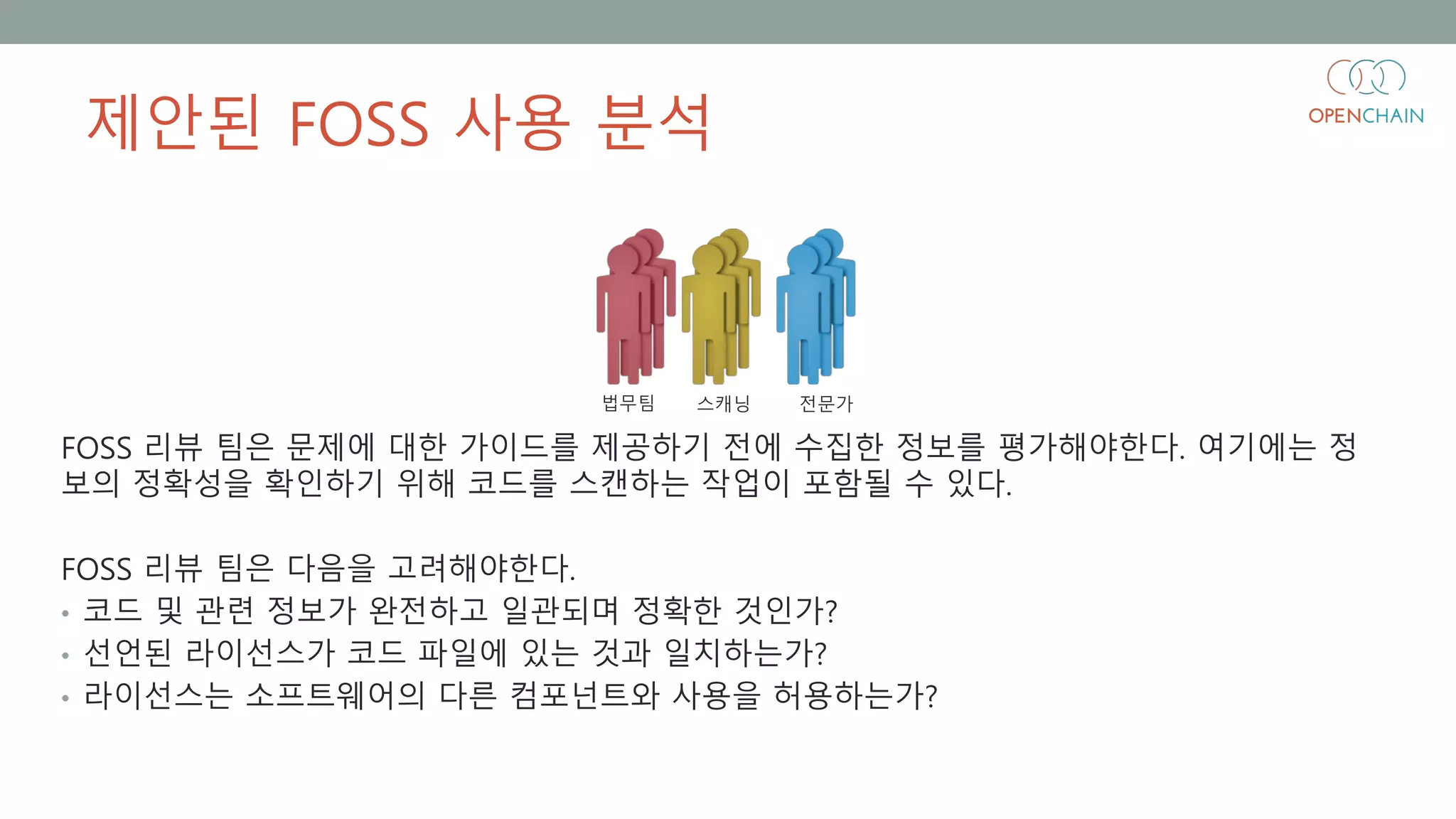 제안된 FOSS 사용 분석
FOSS 리뷰 팀은 문제에 대한 가이드를 제공하기 전에 수집한 정보를 평가해야한다. 여기에는 정
보의 정확성을 확인하기 위해 코드를 스캔하는 작업이 포함될 수 있다.
FOSS 리뷰 팀은 다음을 고려해야한다.
• 코드 및 관련 정보가 완전하고 일관되며 정확한 것인가?
• 선언된 라이선스가 코드 파일에 있는 것과 일치하는가?
• 라이선스는 소프트웨어의 다른 컴포넌트와 사용을 허용하는가?
법무팀 스캐닝 전문가
 