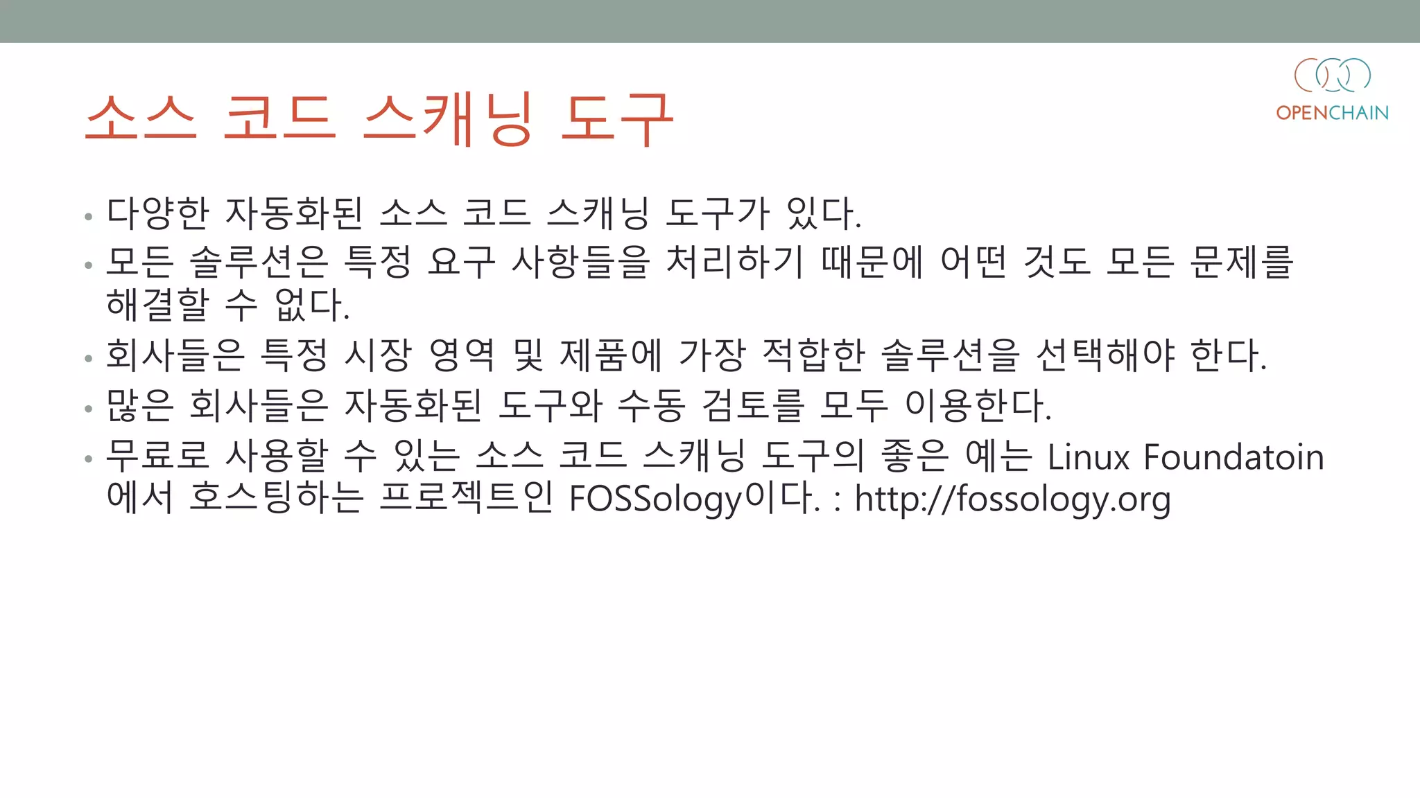 소스 코드 스캐닝 도구
• 다양한 자동화된 소스 코드 스캐닝 도구가 있다.
• 모든 솔루션은 특정 요구 사항들을 처리하기 때문에 어떤 것도 모든 문제를
해결할 수 없다.
• 회사들은 특정 시장 영역 및 제품에 가장 적합한 솔루션을 선택해야 한다.
• 많은 회사들은 자동화된 도구와 수동 검토를 모두 이용한다.
• 무료로 사용할 수 있는 소스 코드 스캐닝 도구의 좋은 예는 Linux Foundatoin
에서 호스팅하는 프로젝트인 FOSSology이다. : http://fossology.org
 