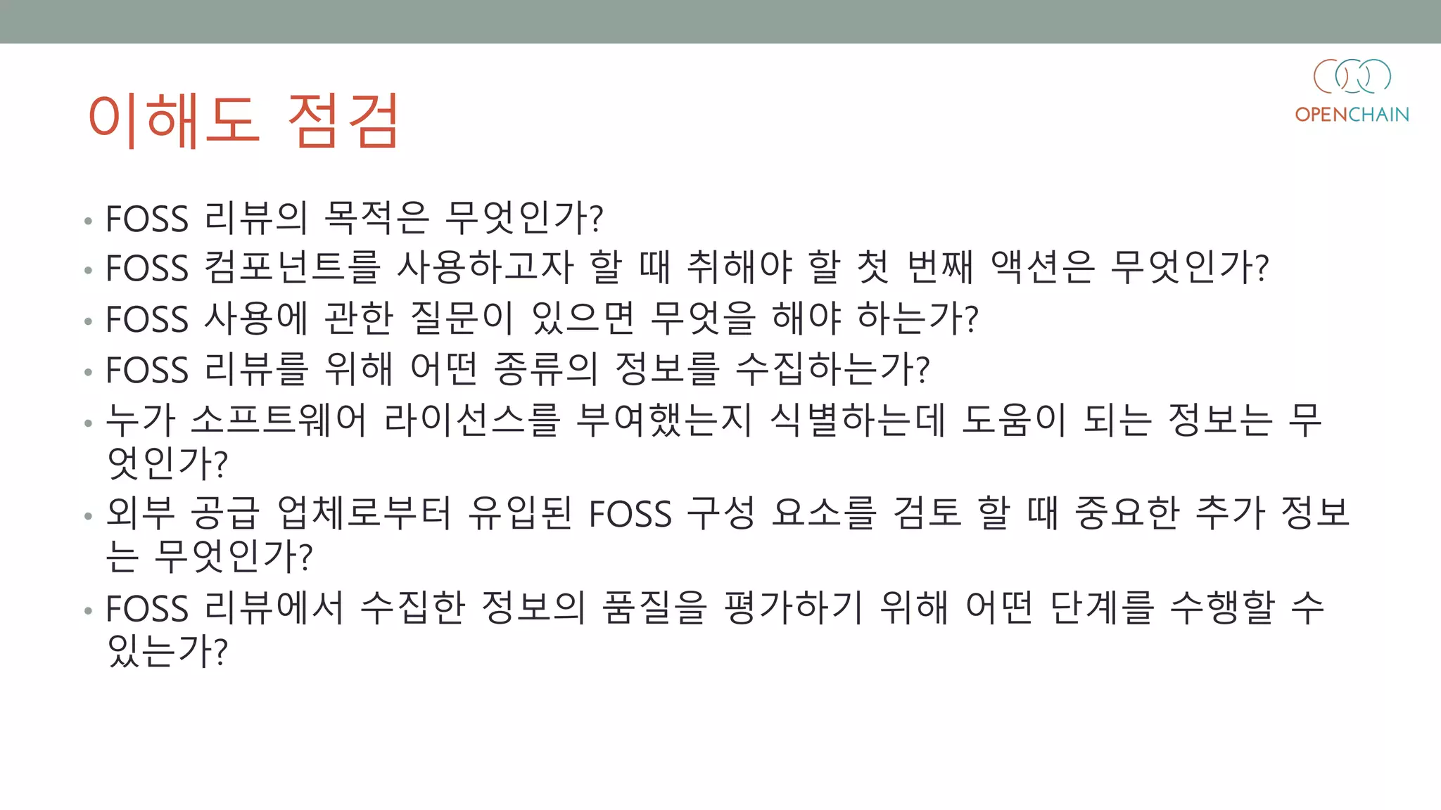 이해도 점검
• FOSS 리뷰의 목적은 무엇인가?
• FOSS 컴포넌트를 사용하고자 할 때 취해야 할 첫 번째 액션은 무엇인가?
• FOSS 사용에 관한 질문이 있으면 무엇을 해야 하는가?
• FOSS 리뷰를 위해 어떤 종류의 정보를 수집하는가?
• 누가 소프트웨어 라이선스를 부여했는지 식별하는데 도움이 되는 정보는 무
엇인가?
• 외부 공급 업체로부터 유입된 FOSS 구성 요소를 검토 할 때 중요한 추가 정보
는 무엇인가?
• FOSS 리뷰에서 수집한 정보의 품질을 평가하기 위해 어떤 단계를 수행할 수
있는가?
 