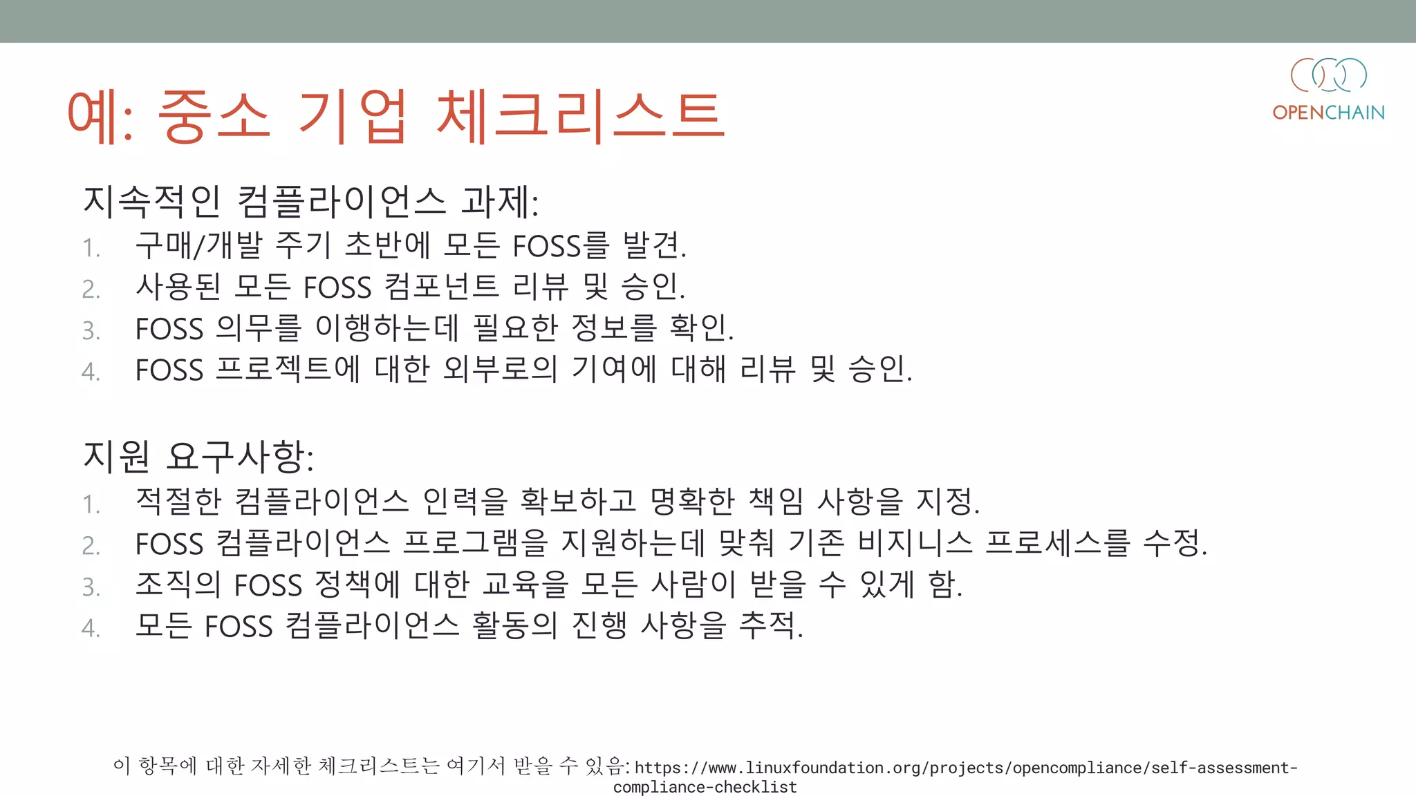 예: 중소 기업 체크리스트
지속적인 컴플라이언스 과제:
1. 구매/개발 주기 초반에 모든 FOSS를 발견.
2. 사용된 모든 FOSS 컴포넌트 리뷰 및 승인.
3. FOSS 의무를 이행하는데 필요한 정보를 확인.
4. FOSS 프로젝트에 대한 외부로의 기여에 대해 리뷰 및 승인.
지원 요구사항:
1. 적절한 컴플라이언스 인력을 확보하고 명확한 책임 사항을 지정.
2. FOSS 컴플라이언스 프로그램을 지원하는데 맞춰 기존 비지니스 프로세스를 수정.
3. 조직의 FOSS 정책에 대한 교육을 모든 사람이 받을 수 있게 함.
4. 모든 FOSS 컴플라이언스 활동의 진행 사항을 추적.
이 항목에 대한 자세한 체크리스트는 여기서 받을 수 있음: https://www.linuxfoundation.org/projects/opencompliance/self-assessment-
compliance-checklist
 