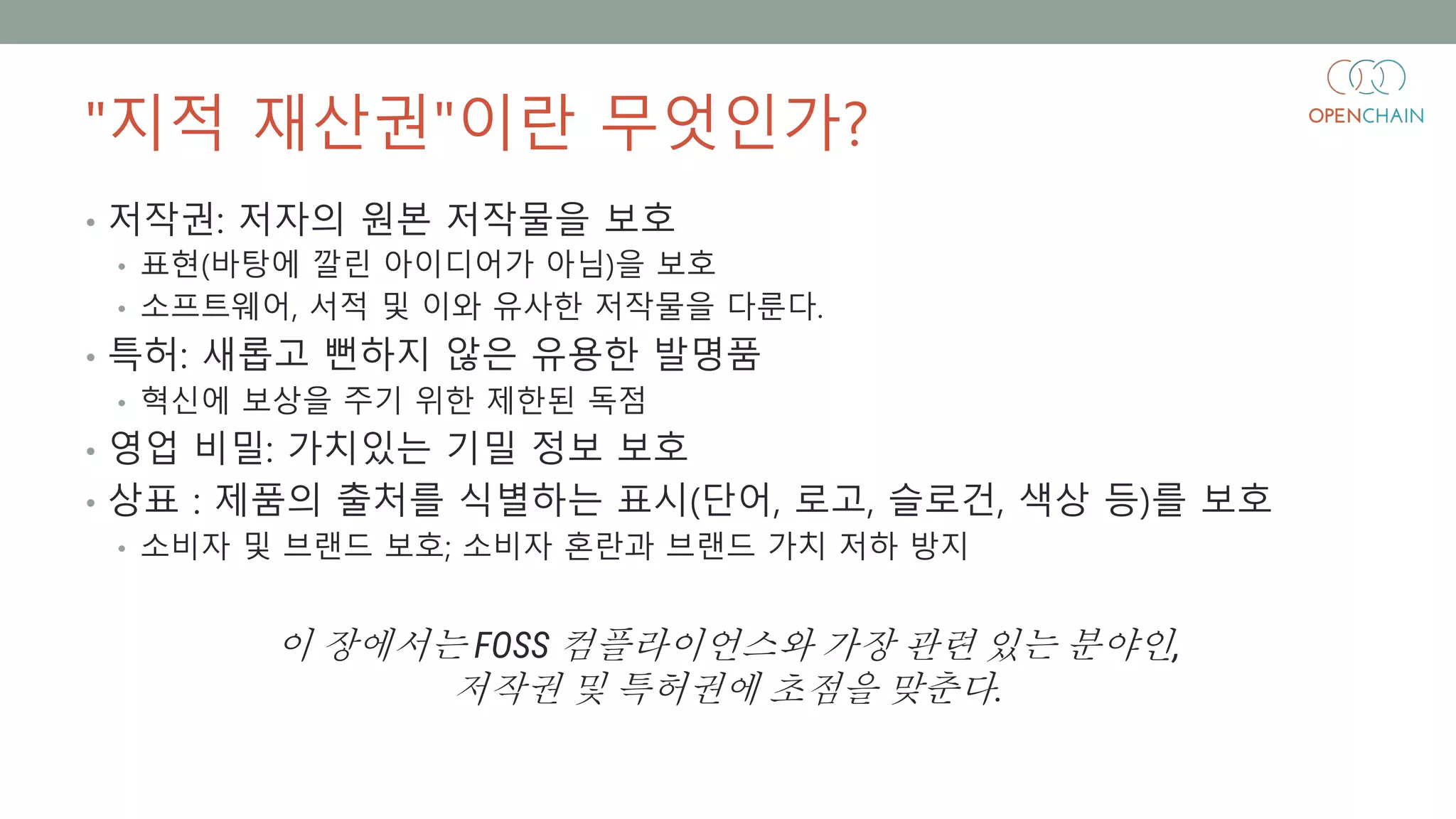 "지적 재산권"이란 무엇인가?
• 저작권: 저자의 원본 저작물을 보호
• 표현(바탕에 깔린 아이디어가 아님)을 보호
• 소프트웨어, 서적 및 이와 유사한 저작물을 다룬다.
• 특허: 새롭고 뻔하지 않은 유용한 발명품
• 혁신에 보상을 주기 위한 제한된 독점
• 영업 비밀: 가치있는 기밀 정보 보호
• 상표 : 제품의 출처를 식별하는 표시(단어, 로고, 슬로건, 색상 등)를 보호
• 소비자 및 브랜드 보호; 소비자 혼란과 브랜드 가치 저하 방지
이 장에서는 FOSS 컴플라이언스와 가장 관련 있는 분야인,
저작권 및 특허권에 초점을 맞춘다.
 