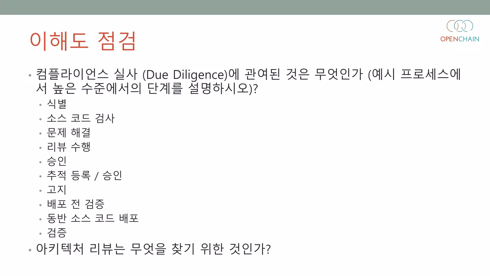 이해도 점검
• 컴플라이언스 실사 (Due Diligence)에 관여된 것은 무엇인가 (예시 프로세스에
서 높은 수준에서의 단계를 설명하시오)?
• 식별
• 소스 코드 검사
• 문제 해결
• 리뷰 수행
• 승인
• 추적 등록 / 승인
• 고지
• 배포 전 검증
• 동반 소스 코드 배포
• 검증
• 아키텍처 리뷰는 무엇을 찾기 위한 것인가?
 
