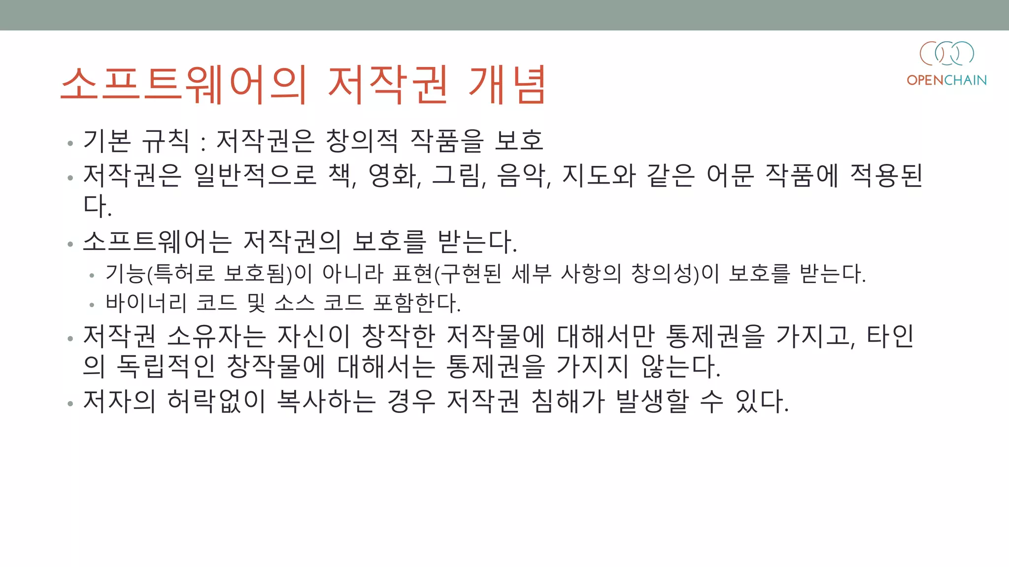소프트웨어의 저작권 개념
• 기본 규칙 : 저작권은 창의적 작품을 보호
• 저작권은 일반적으로 책, 영화, 그림, 음악, 지도와 같은 어문 작품에 적용된
다.
• 소프트웨어는 저작권의 보호를 받는다.
• 기능(특허로 보호됨)이 아니라 표현(구현된 세부 사항의 창의성)이 보호를 받는다.
• 바이너리 코드 및 소스 코드 포함한다.
• 저작권 소유자는 자신이 창작한 저작물에 대해서만 통제권을 가지고, 타인
의 독립적인 창작물에 대해서는 통제권을 가지지 않는다.
• 저자의 허락없이 복사하는 경우 저작권 침해가 발생할 수 있다.
 