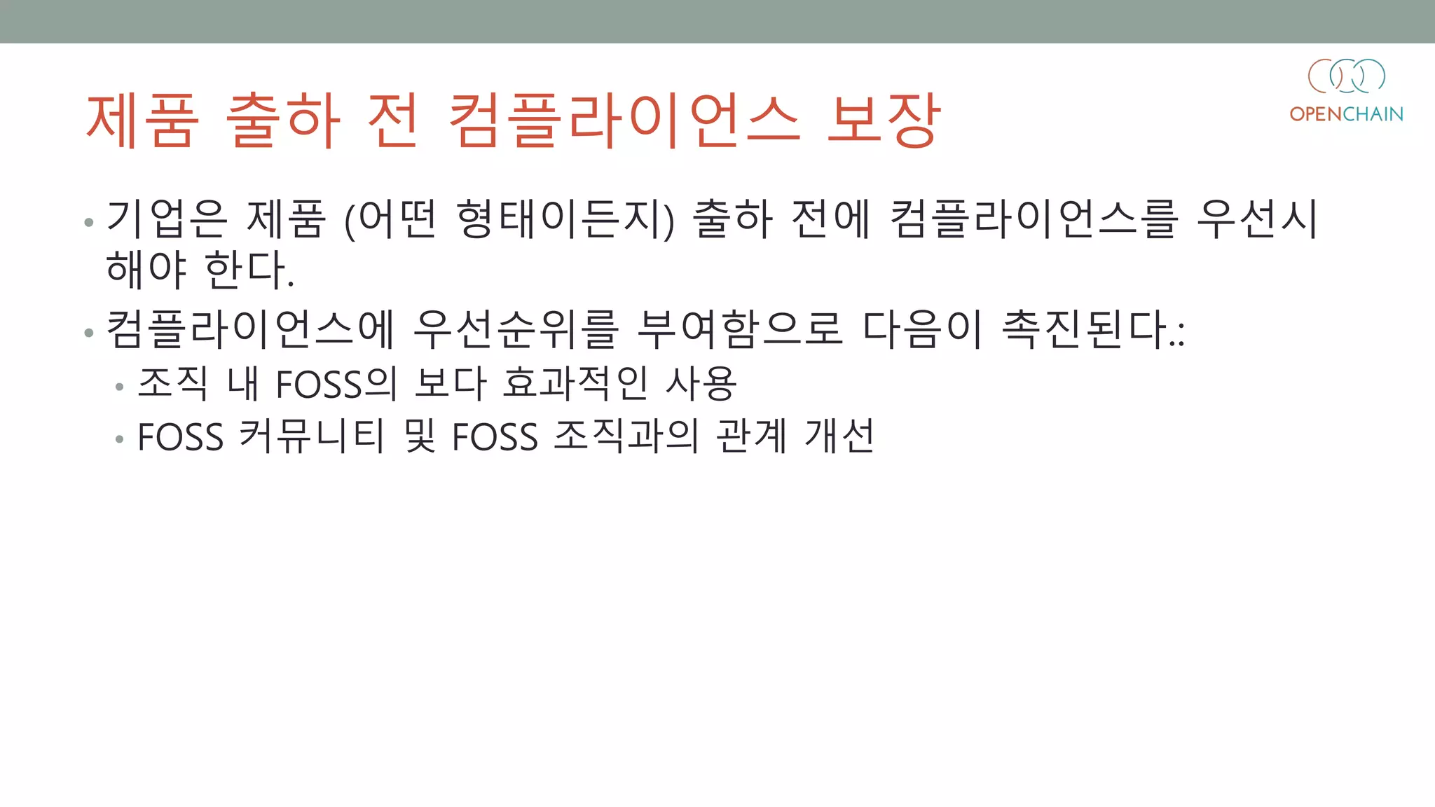 제품 출하 전 컴플라이언스 보장
• 기업은 제품 (어떤 형태이든지) 출하 전에 컴플라이언스를 우선시
해야 한다.
• 컴플라이언스에 우선순위를 부여함으로 다음이 촉진된다.:
• 조직 내 FOSS의 보다 효과적인 사용
• FOSS 커뮤니티 및 FOSS 조직과의 관계 개선
 