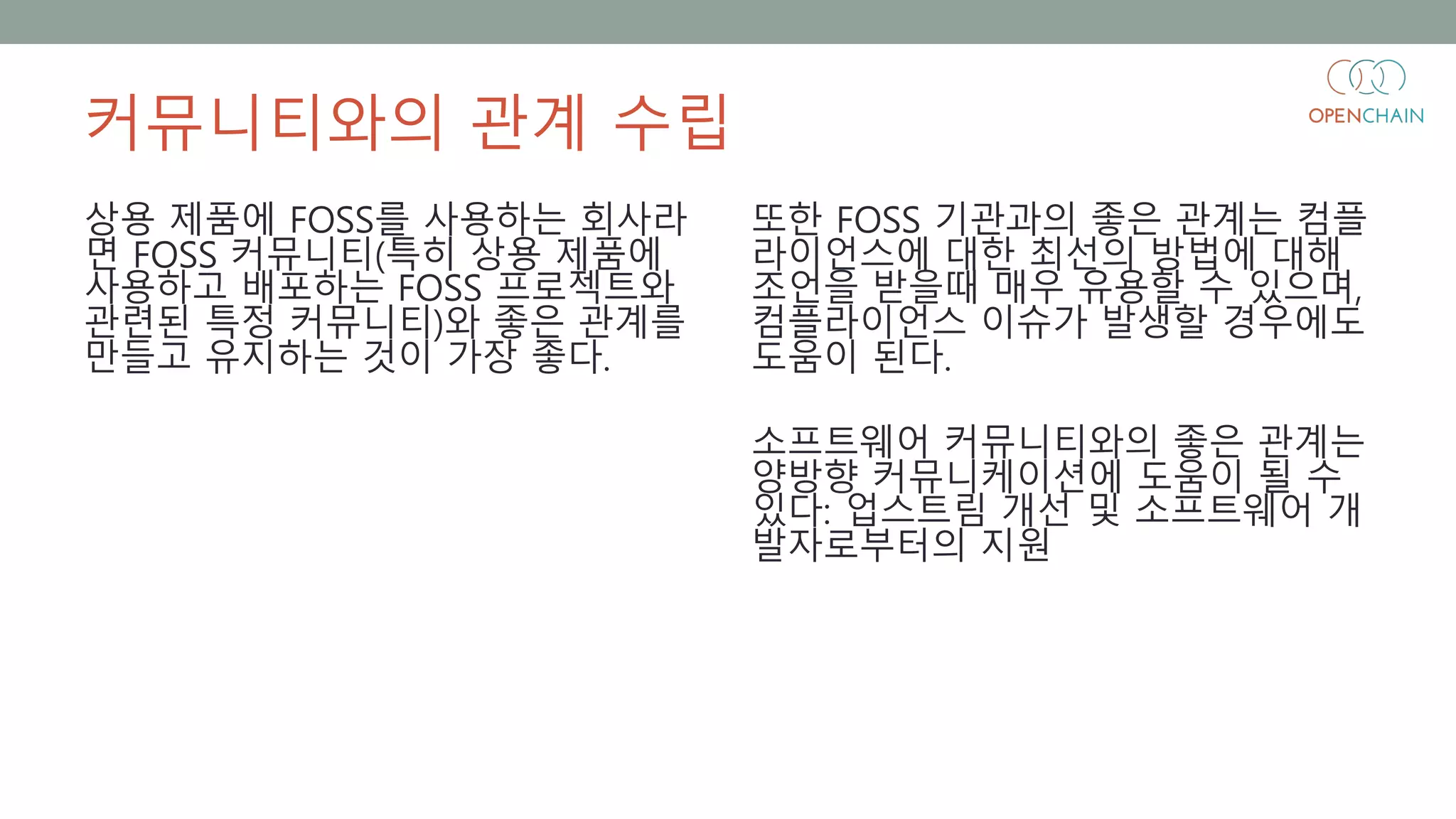 커뮤니티와의 관계 수립
상용 제품에 FOSS를 사용하는 회사라
면 FOSS 커뮤니티(특히 상용 제품에
사용하고 배포하는 FOSS 프로젝트와
관련된 특정 커뮤니티)와 좋은 관계를
만들고 유지하는 것이 가장 좋다.
또한 FOSS 기관과의 좋은 관계는 컴플
라이언스에 대한 최선의 방법에 대해
조언을 받을때 매우 유용할 수 있으며,
컴플라이언스 이슈가 발생할 경우에도
도움이 된다.
소프트웨어 커뮤니티와의 좋은 관계는
양방향 커뮤니케이션에 도움이 될 수
있다: 업스트림 개선 및 소프트웨어 개
발자로부터의 지원
 