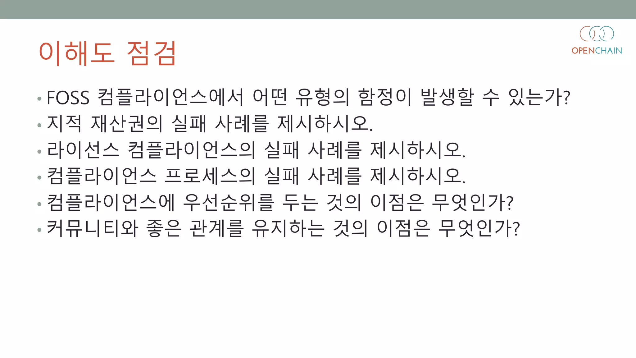 이해도 점검
• FOSS 컴플라이언스에서 어떤 유형의 함정이 발생할 수 있는가?
• 지적 재산권의 실패 사례를 제시하시오.
• 라이선스 컴플라이언스의 실패 사례를 제시하시오.
• 컴플라이언스 프로세스의 실패 사례를 제시하시오.
• 컴플라이언스에 우선순위를 두는 것의 이점은 무엇인가?
• 커뮤니티와 좋은 관계를 유지하는 것의 이점은 무엇인가?
 