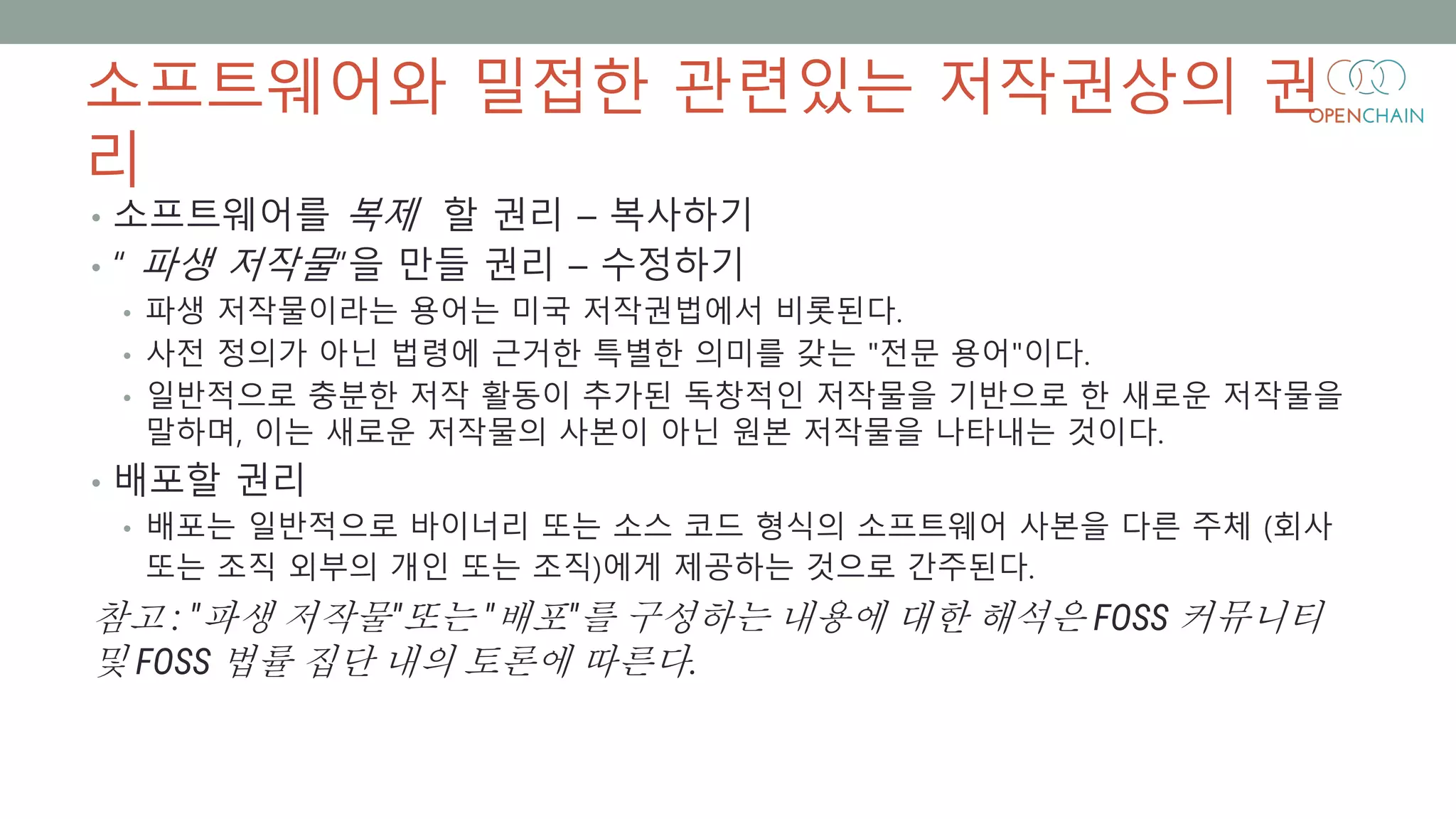 소프트웨어와 밀접한 관련있는 저작권상의 권
리
• 소프트웨어를 복제 할 권리 – 복사하기
• “ 파생 저작물”을 만들 권리 – 수정하기
• 파생 저작물이라는 용어는 미국 저작권법에서 비롯된다.
• 사전 정의가 아닌 법령에 근거한 특별한 의미를 갖는 "전문 용어"이다.
• 일반적으로 충분한 저작 활동이 추가된 독창적인 저작물을 기반으로 한 새로운 저작물을
말하며, 이는 새로운 저작물의 사본이 아닌 원본 저작물을 나타내는 것이다.
• 배포할 권리
• 배포는 일반적으로 바이너리 또는 소스 코드 형식의 소프트웨어 사본을 다른 주체 (회사
또는 조직 외부의 개인 또는 조직)에게 제공하는 것으로 간주된다.
참고 : "파생 저작물"또는 "배포"를 구성하는 내용에 대한 해석은 FOSS 커뮤니티
및 FOSS 법률 집단 내의 토론에 따른다.
 