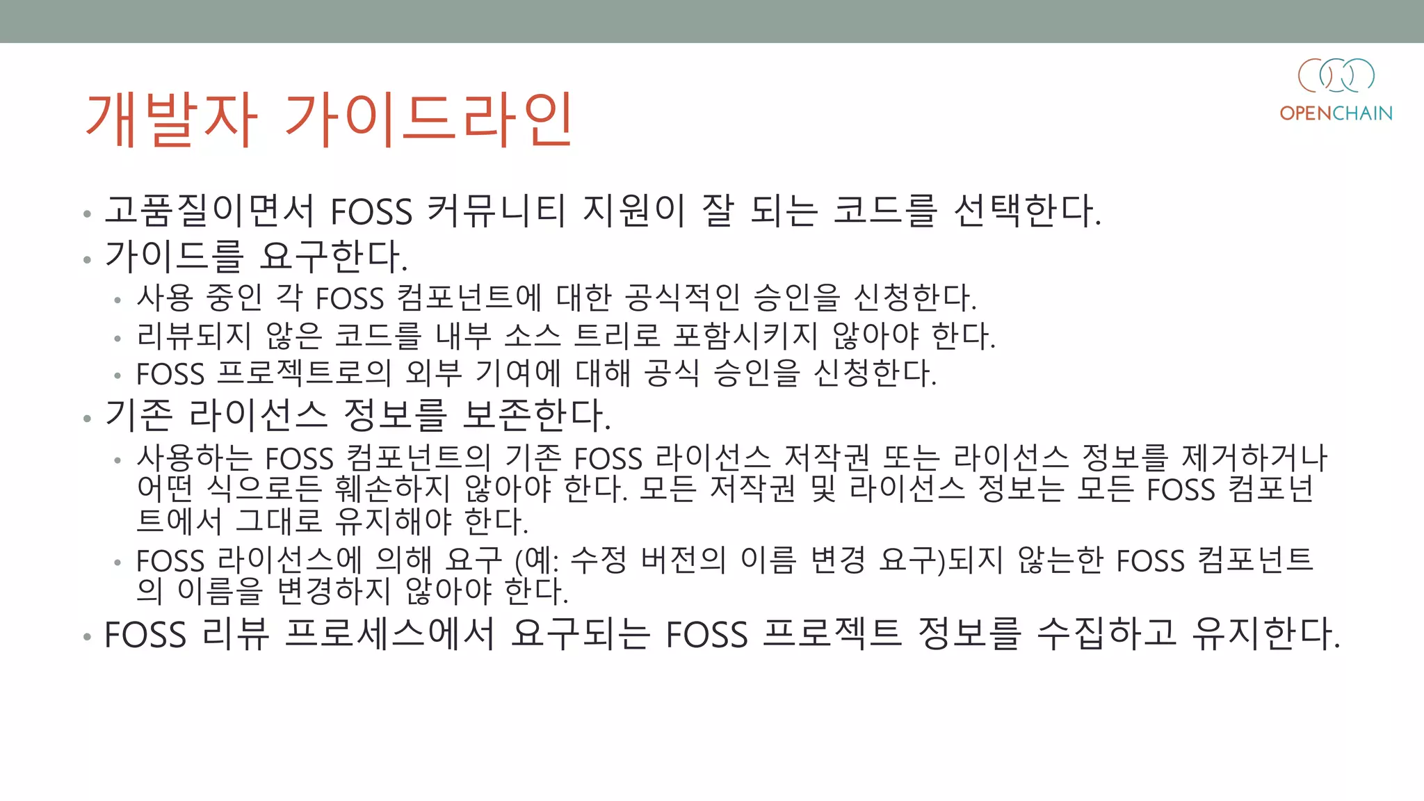 개발자 가이드라인
• 고품질이면서 FOSS 커뮤니티 지원이 잘 되는 코드를 선택한다.
• 가이드를 요구한다.
• 사용 중인 각 FOSS 컴포넌트에 대한 공식적인 승인을 신청한다.
• 리뷰되지 않은 코드를 내부 소스 트리로 포함시키지 않아야 한다.
• FOSS 프로젝트로의 외부 기여에 대해 공식 승인을 신청한다.
• 기존 라이선스 정보를 보존한다.
• 사용하는 FOSS 컴포넌트의 기존 FOSS 라이선스 저작권 또는 라이선스 정보를 제거하거나
어떤 식으로든 훼손하지 않아야 한다. 모든 저작권 및 라이선스 정보는 모든 FOSS 컴포넌
트에서 그대로 유지해야 한다.
• FOSS 라이선스에 의해 요구 (예: 수정 버전의 이름 변경 요구)되지 않는한 FOSS 컴포넌트
의 이름을 변경하지 않아야 한다.
• FOSS 리뷰 프로세스에서 요구되는 FOSS 프로젝트 정보를 수집하고 유지한다.
 