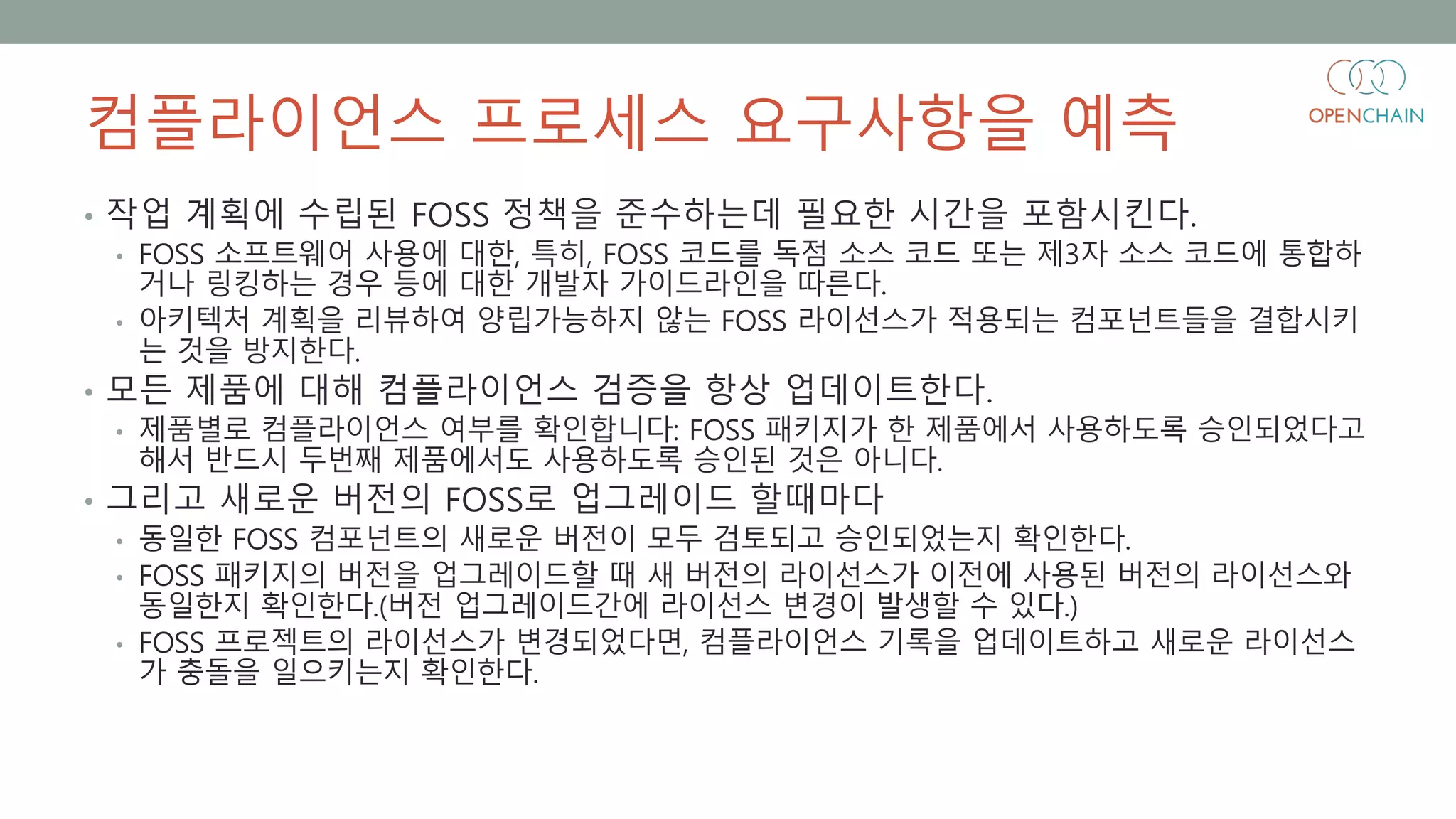 컴플라이언스 프로세스 요구사항을 예측
• 작업 계획에 수립된 FOSS 정책을 준수하는데 필요한 시간을 포함시킨다.
• FOSS 소프트웨어 사용에 대한, 특히, FOSS 코드를 독점 소스 코드 또는 제3자 소스 코드에 통합하
거나 링킹하는 경우 등에 대한 개발자 가이드라인을 따른다.
• 아키텍처 계획을 리뷰하여 양립가능하지 않는 FOSS 라이선스가 적용되는 컴포넌트들을 결합시키
는 것을 방지한다.
• 모든 제품에 대해 컴플라이언스 검증을 항상 업데이트한다.
• 제품별로 컴플라이언스 여부를 확인합니다: FOSS 패키지가 한 제품에서 사용하도록 승인되었다고
해서 반드시 두번째 제품에서도 사용하도록 승인된 것은 아니다.
• 그리고 새로운 버전의 FOSS로 업그레이드 할때마다
• 동일한 FOSS 컴포넌트의 새로운 버전이 모두 검토되고 승인되었는지 확인한다.
• FOSS 패키지의 버전을 업그레이드할 때 새 버전의 라이선스가 이전에 사용된 버전의 라이선스와
동일한지 확인한다.(버전 업그레이드간에 라이선스 변경이 발생할 수 있다.)
• FOSS 프로젝트의 라이선스가 변경되었다면, 컴플라이언스 기록을 업데이트하고 새로운 라이선스
가 충돌을 일으키는지 확인한다.
 