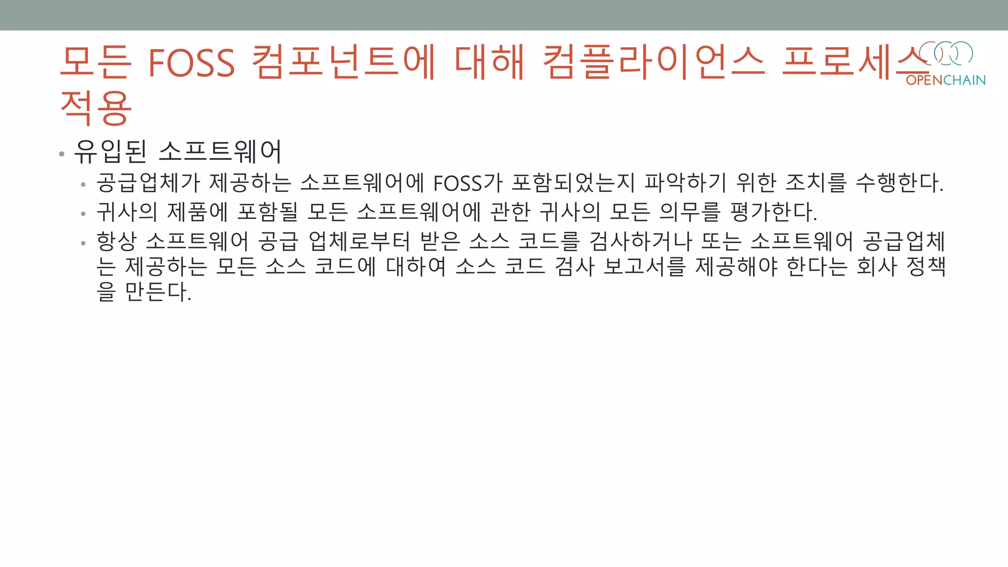 모든 FOSS 컴포넌트에 대해 컴플라이언스 프로세스
적용
• 유입된 소프트웨어
• 공급업체가 제공하는 소프트웨어에 FOSS가 포함되었는지 파악하기 위한 조치를 수행한다.
• 귀사의 제품에 포함될 모든 소프트웨어에 관한 귀사의 모든 의무를 평가한다.
• 항상 소프트웨어 공급 업체로부터 받은 소스 코드를 검사하거나 또는 소프트웨어 공급업체
는 제공하는 모든 소스 코드에 대하여 소스 코드 검사 보고서를 제공해야 한다는 회사 정책
을 만든다.
 