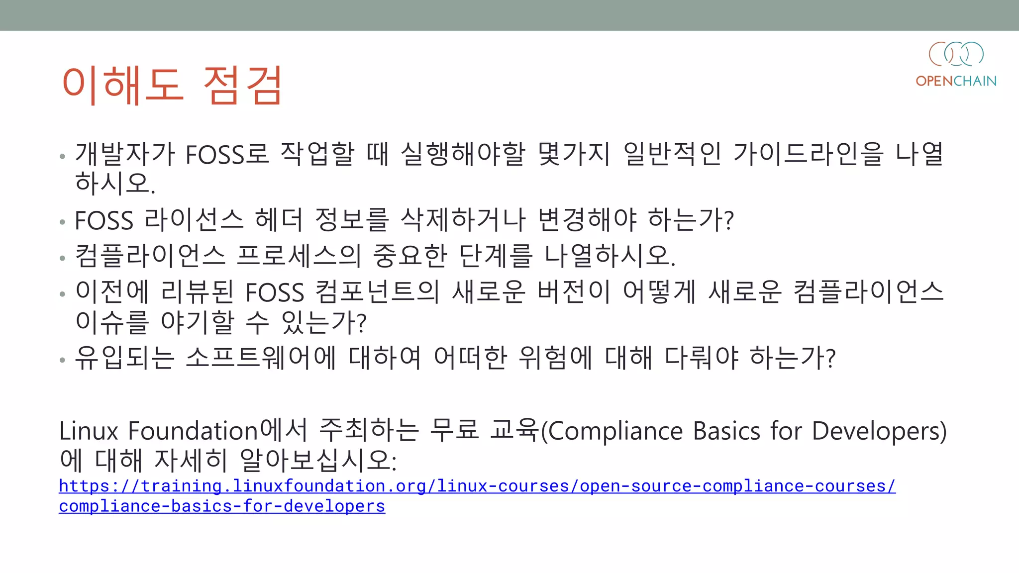 이해도 점검
• 개발자가 FOSS로 작업할 때 실행해야할 몇가지 일반적인 가이드라인을 나열
하시오.
• FOSS 라이선스 헤더 정보를 삭제하거나 변경해야 하는가?
• 컴플라이언스 프로세스의 중요한 단계를 나열하시오.
• 이전에 리뷰된 FOSS 컴포넌트의 새로운 버전이 어떻게 새로운 컴플라이언스
이슈를 야기할 수 있는가?
• 유입되는 소프트웨어에 대하여 어떠한 위험에 대해 다뤄야 하는가?
Linux Foundation에서 주최하는 무료 교육(Compliance Basics for Developers)
에 대해 자세히 알아보십시오:
https://training.linuxfoundation.org/linux-courses/open-source-compliance-courses/
compliance-basics-for-developers
 