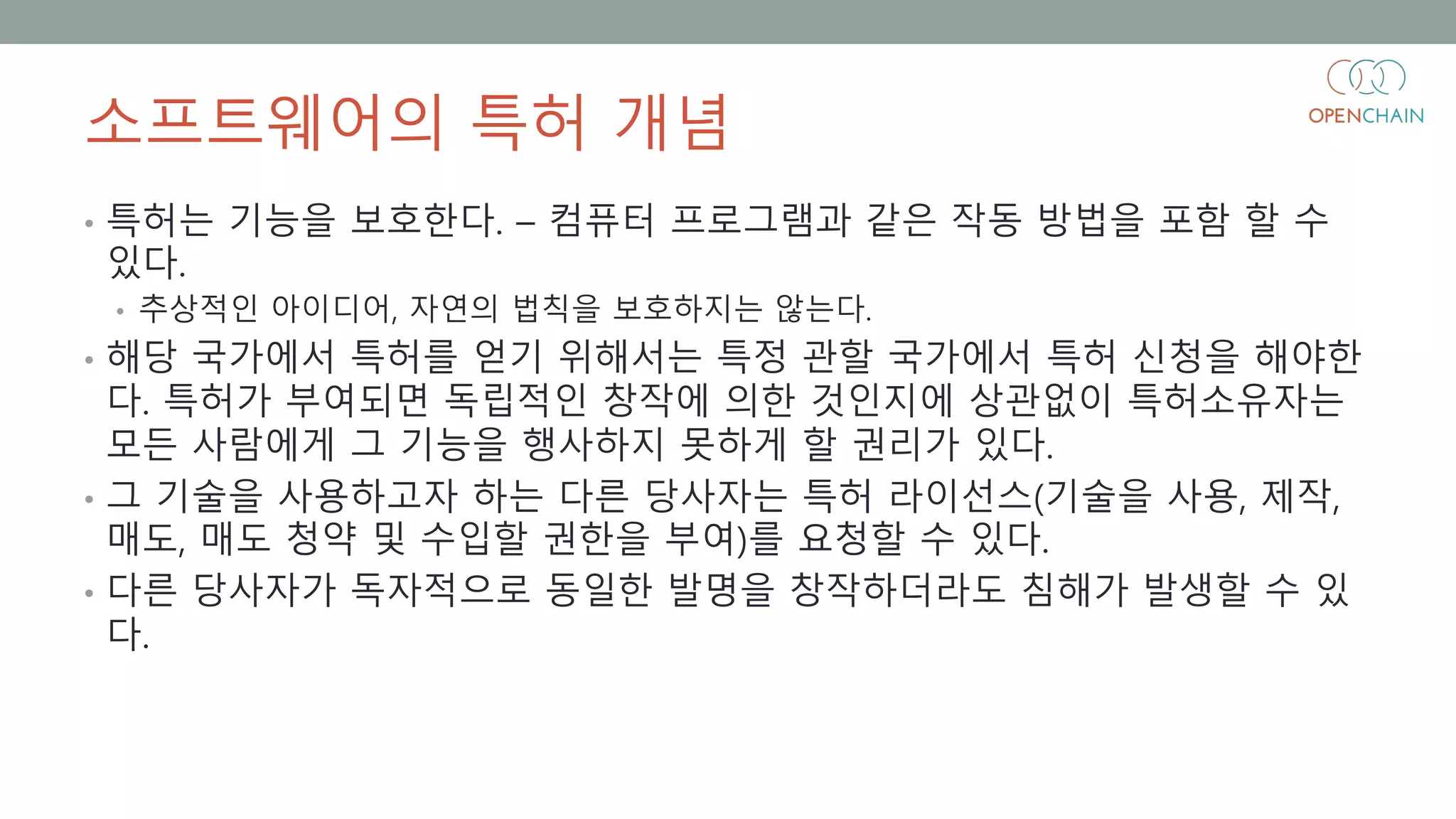 소프트웨어의 특허 개념
• 특허는 기능을 보호한다. – 컴퓨터 프로그램과 같은 작동 방법을 포함 할 수
있다.
• 추상적인 아이디어, 자연의 법칙을 보호하지는 않는다.
• 해당 국가에서 특허를 얻기 위해서는 특정 관할 국가에서 특허 신청을 해야한
다. 특허가 부여되면 독립적인 창작에 의한 것인지에 상관없이 특허소유자는
모든 사람에게 그 기능을 행사하지 못하게 할 권리가 있다.
• 그 기술을 사용하고자 하는 다른 당사자는 특허 라이선스(기술을 사용, 제작,
매도, 매도 청약 및 수입할 권한을 부여)를 요청할 수 있다.
• 다른 당사자가 독자적으로 동일한 발명을 창작하더라도 침해가 발생할 수 있
다.
 