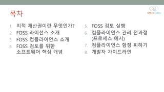 목차
1. 지적 재산권이란 무엇인가?
2. FOSS 라이선스 소개
3. FOSS 컴플라이언스 소개
4. FOSS 검토를 위한
소프트웨어 핵심 개념
5. FOSS 검토 실행
6. 컴플라이언스 관리 전과정
(프로세스 예시)...