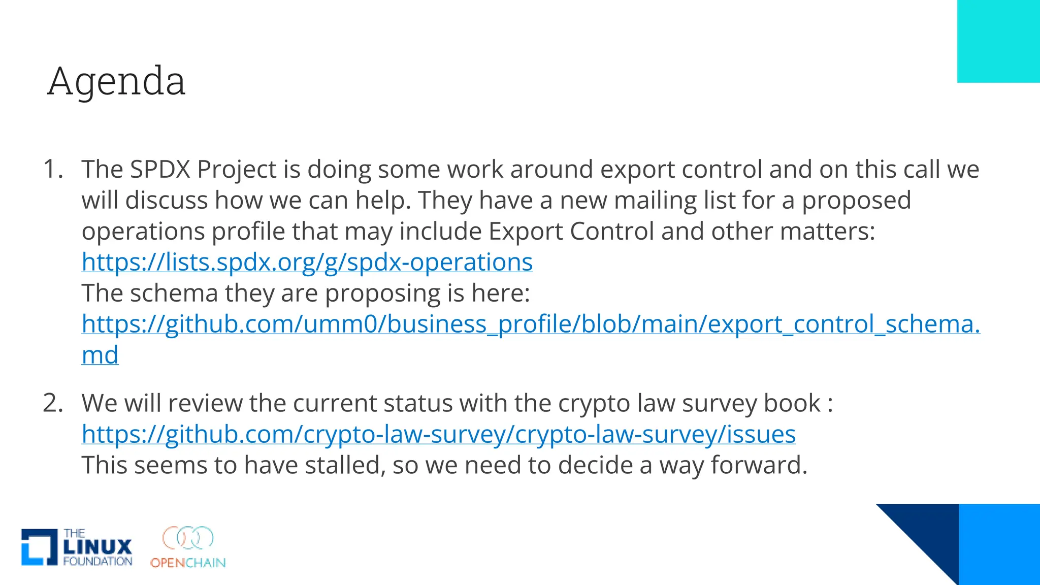 Agenda
1. The SPDX Project is doing some work around export control and on this call we
will discuss how we can help. They have a new mailing list for a proposed
operations profile that may include Export Control and other matters:
https://lists.spdx.org/g/spdx-operations
The schema they are proposing is here:
https://github.com/umm0/business_profile/blob/main/export_control_schema.
md
2. We will review the current status with the crypto law survey book :
https://github.com/crypto-law-survey/crypto-law-survey/issues
This seems to have stalled, so we need to decide a way forward.
 