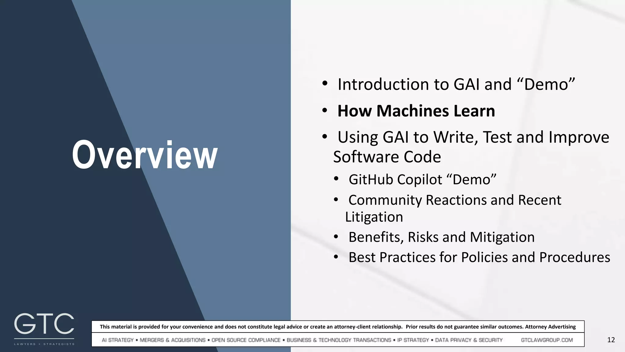12
This material is provided for your convenience and does not constitute legal advice or create an attorney-client relationship. Prior results do not guarantee similar outcomes. Attorney Advertising
Overview
• Introduction to GAI and “Demo”
• How Machines Learn
• Using GAI to Write, Test and Improve
Software Code
• GitHub Copilot “Demo”
• Community Reactions and Recent
Litigation
• Benefits, Risks and Mitigation
• Best Practices for Policies and Procedures
 
