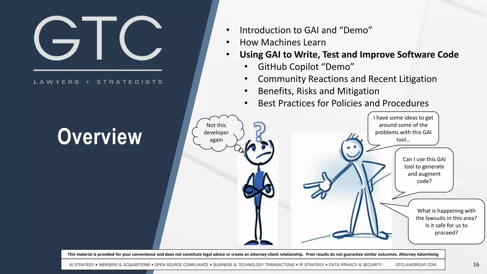 16
This material is provided for your convenience and does not constitute legal advice or create an attorney-client relationship. Prior results do not guarantee similar outcomes. Attorney Advertising
Overview
• Introduction to GAI and “Demo”
• How Machines Learn
• Using GAI to Write, Test and Improve Software Code
• GitHub Copilot “Demo”
• Community Reactions and Recent Litigation
• Benefits, Risks and Mitigation
• Best Practices for Policies and Procedures
Scenari
o #1
I have some ideas to get
around some of the
problems with this GAI
tool…
Can I use this GAI
tool to generate
and augment
code?
What is happening with
the lawsuits in this area?
Is it safe for us to
proceed?
Not this
developer
again
 