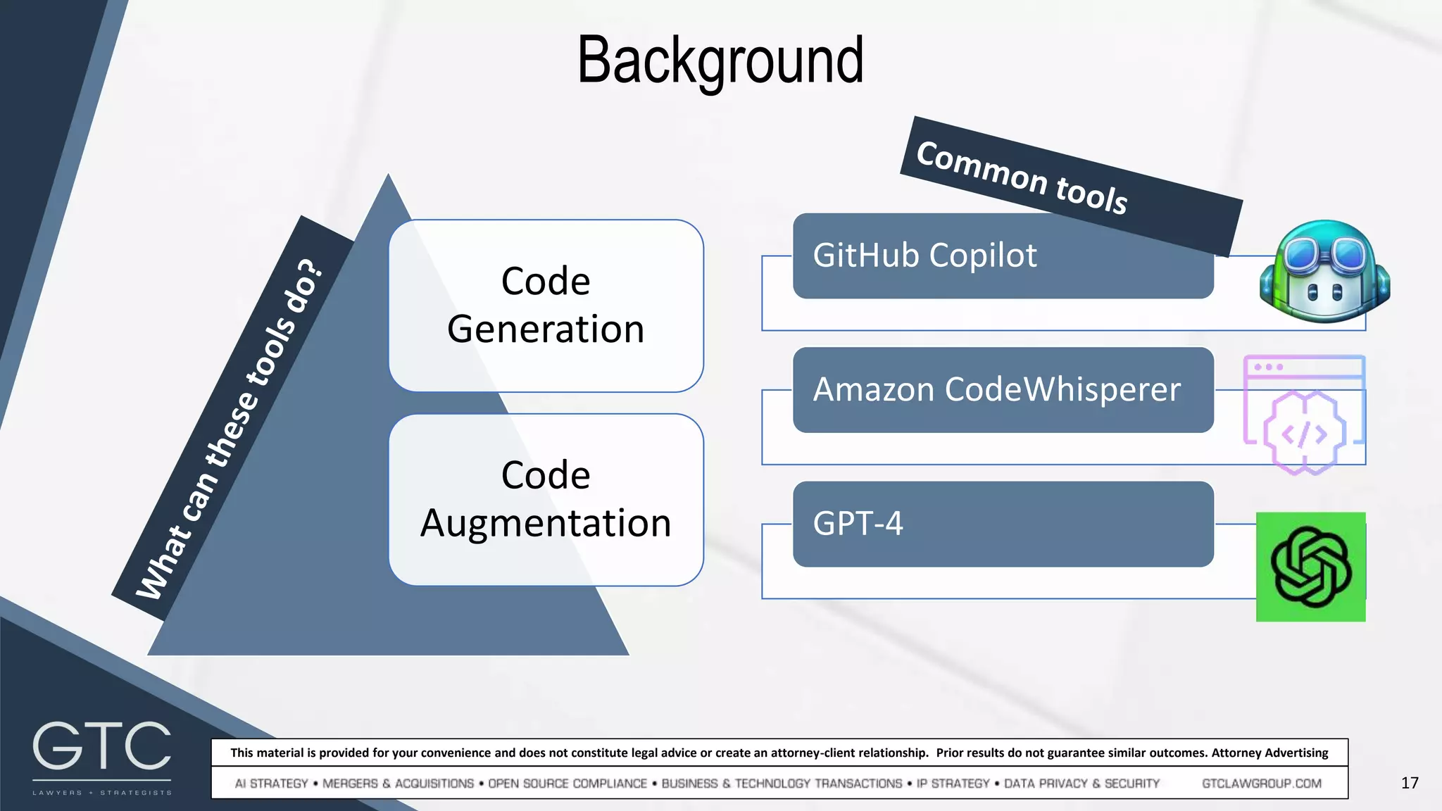 17
This material is provided for your convenience and does not constitute legal advice or create an attorney-client relationship. Prior results do not guarantee similar outcomes. Attorney Advertising
Background
GitHub Copilot
Amazon CodeWhisperer
GPT-4
Code
Generation
Code
Augmentation
 