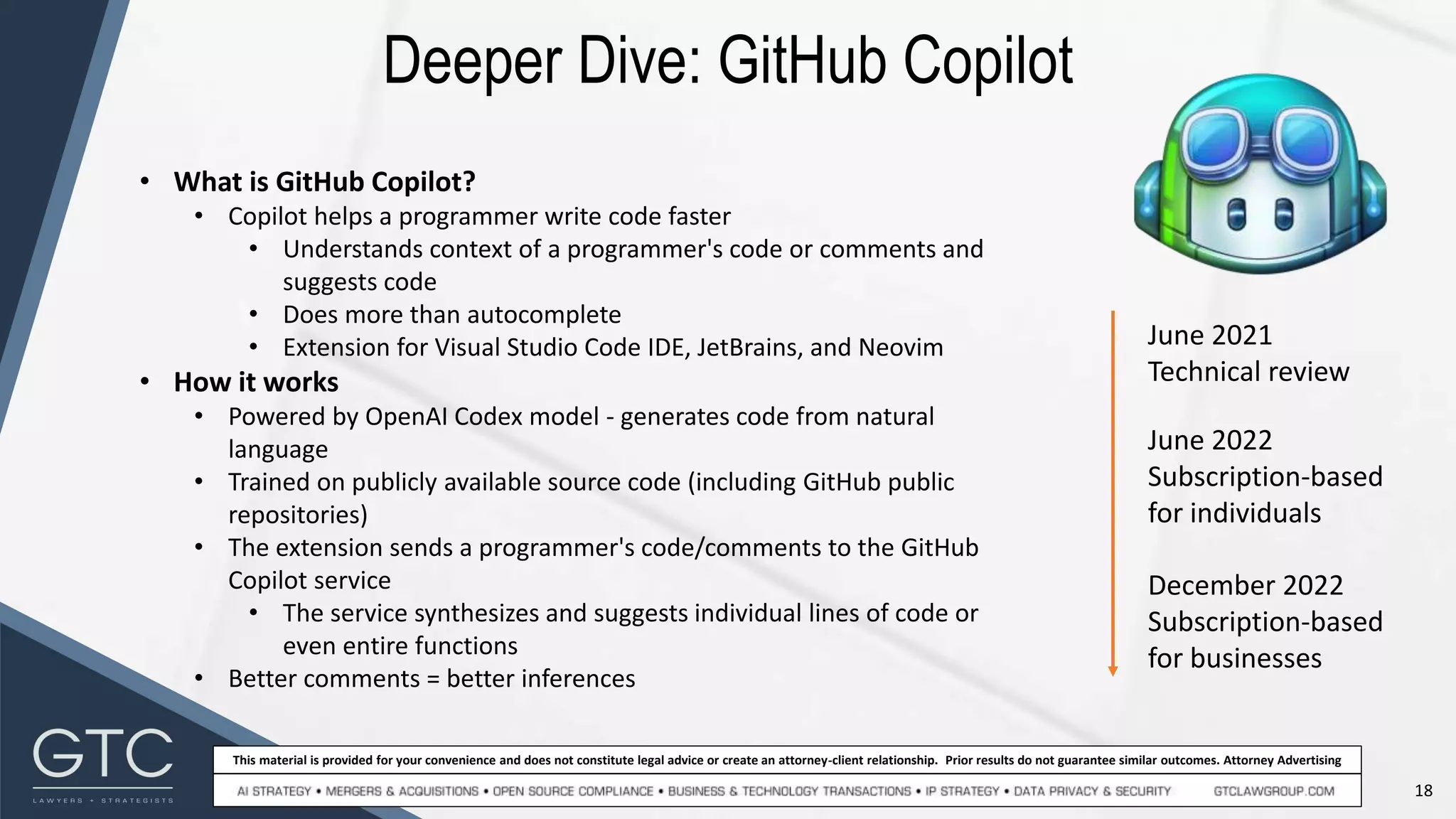 18
This material is provided for your convenience and does not constitute legal advice or create an attorney-client relationship. Prior results do not guarantee similar outcomes. Attorney Advertising
Deeper Dive: GitHub Copilot
June 2021
Technical review
June 2022
Subscription-based
for individuals
December 2022
Subscription-based
for businesses
• What is GitHub Copilot?
• Copilot helps a programmer write code faster
• Understands context of a programmer's code or comments and
suggests code
• Does more than autocomplete
• Extension for Visual Studio Code IDE, JetBrains, and Neovim
• How it works
• Powered by OpenAI Codex model - generates code from natural
language
• Trained on publicly available source code (including GitHub public
repositories)
• The extension sends a programmer's code/comments to the GitHub
Copilot service
• The service synthesizes and suggests individual lines of code or
even entire functions
• Better comments = better inferences
 