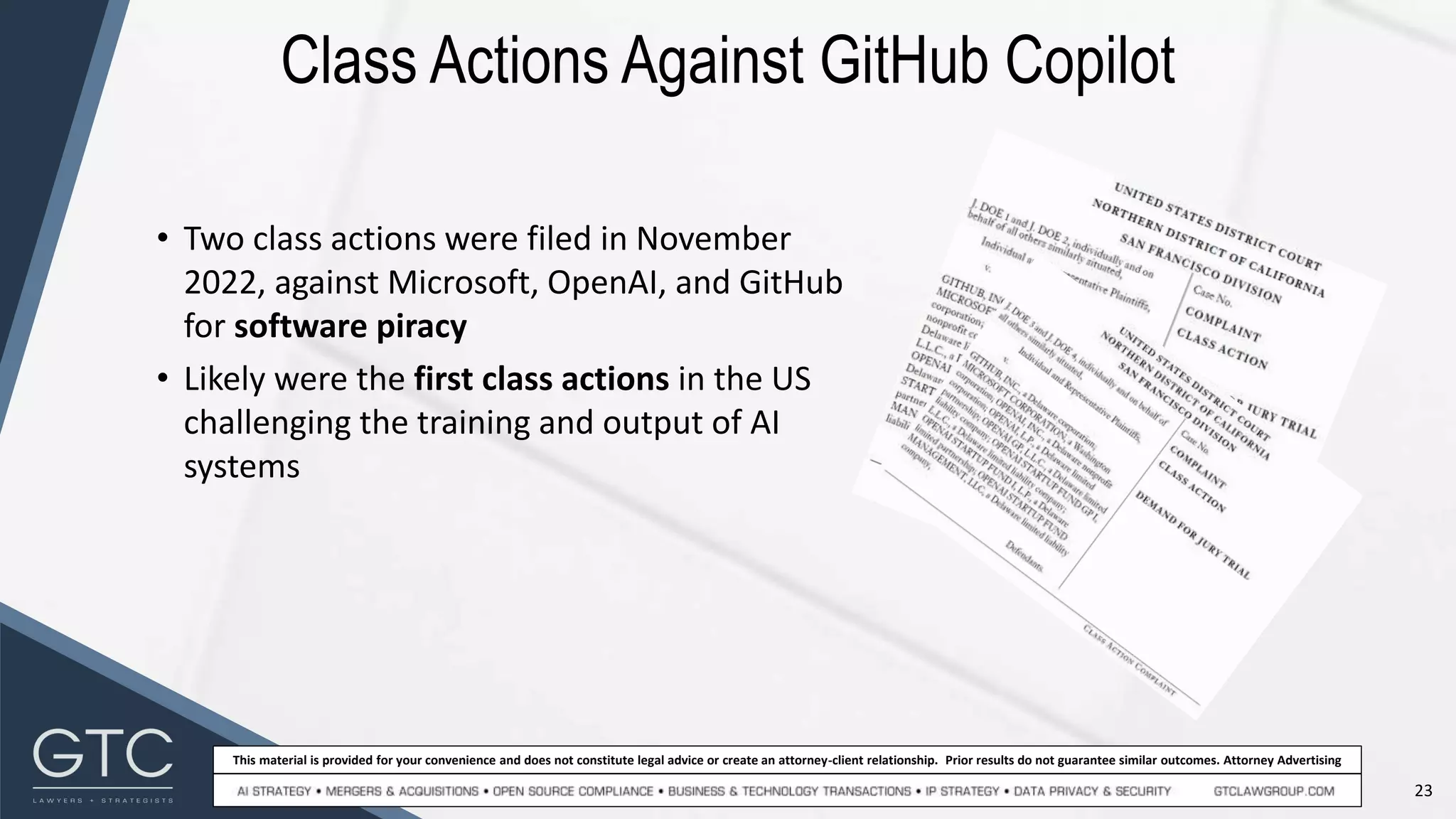 23
This material is provided for your convenience and does not constitute legal advice or create an attorney-client relationship. Prior results do not guarantee similar outcomes. Attorney Advertising
Class Actions Against GitHub Copilot
• Two class actions were filed in November
2022, against Microsoft, OpenAI, and GitHub
for software piracy
• Likely were the first class actions in the US
challenging the training and output of AI
systems
 