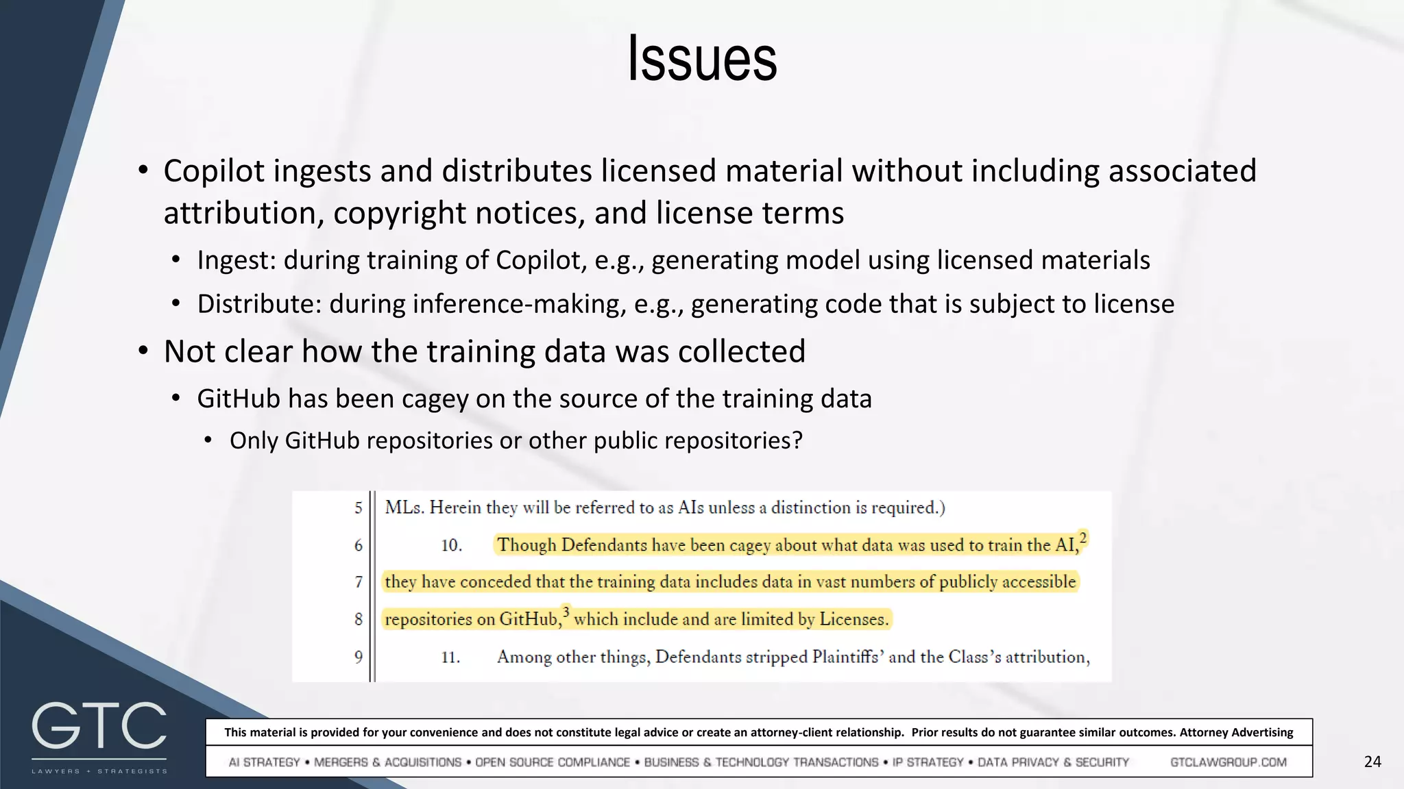 24
This material is provided for your convenience and does not constitute legal advice or create an attorney-client relationship. Prior results do not guarantee similar outcomes. Attorney Advertising
Issues
• Copilot ingests and distributes licensed material without including associated
attribution, copyright notices, and license terms
• Ingest: during training of Copilot, e.g., generating model using licensed materials
• Distribute: during inference-making, e.g., generating code that is subject to license
• Not clear how the training data was collected
• GitHub has been cagey on the source of the training data
• Only GitHub repositories or other public repositories?
 