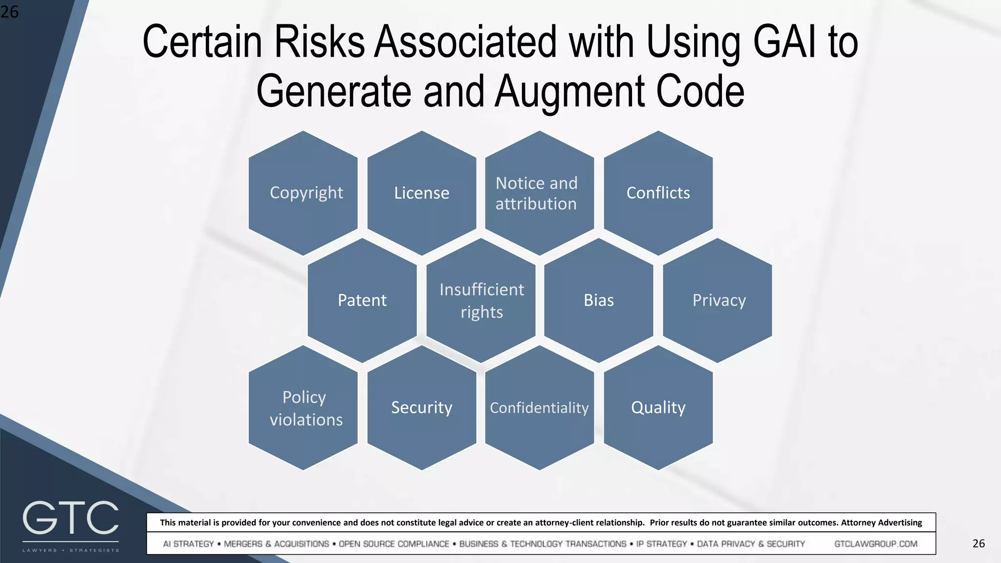 26
This material is provided for your convenience and does not constitute legal advice or create an attorney-client relationship. Prior results do not guarantee similar outcomes. Attorney Advertising
Certain Risks Associated with Using GAI to
Generate and Augment Code
26
Conflicts
Bias
Quality
Privacy
License
Notice and
attribution
Patent
Copyright
Security Confidentiality
Insufficient
rights
Policy
violations
 