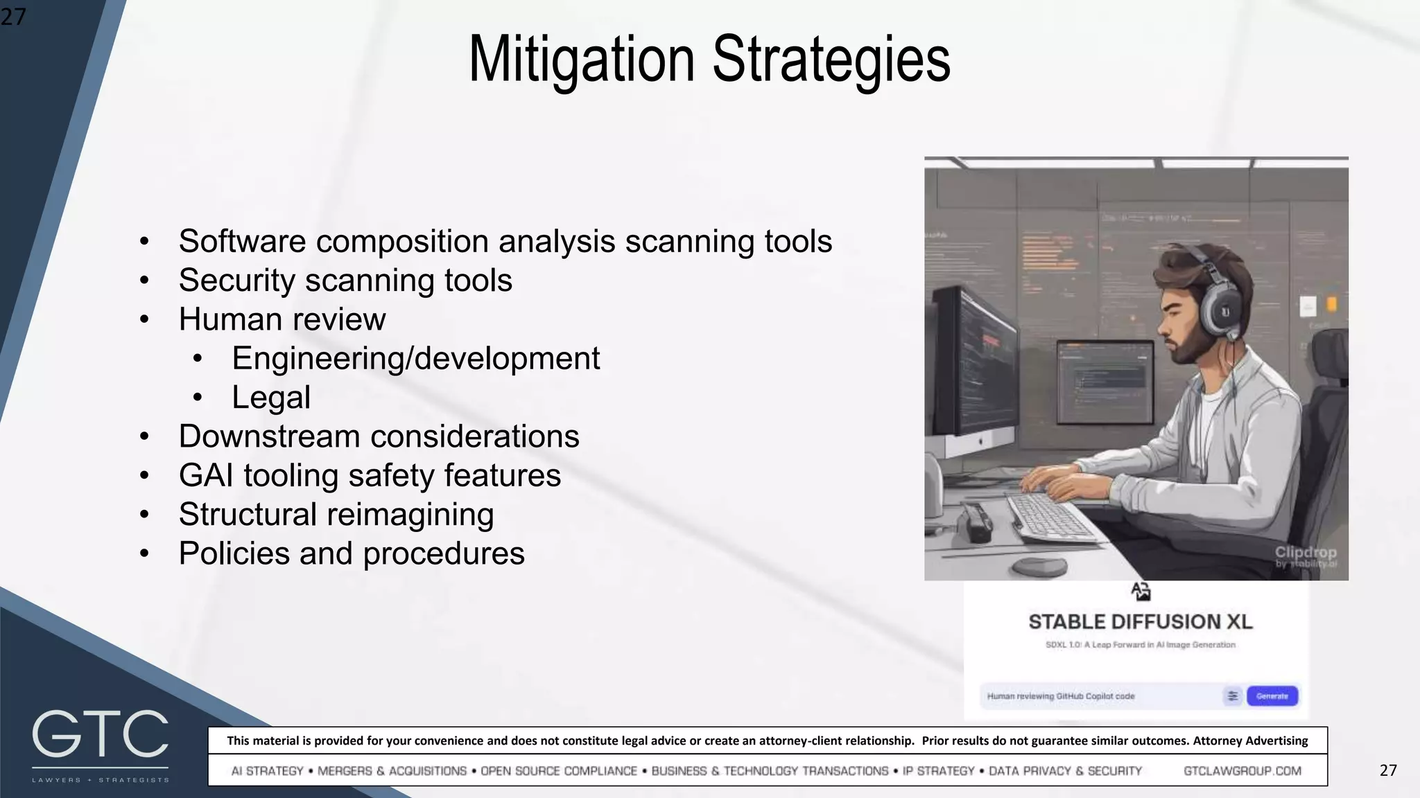 27
This material is provided for your convenience and does not constitute legal advice or create an attorney-client relationship. Prior results do not guarantee similar outcomes. Attorney Advertising
Mitigation Strategies
27
• Software composition analysis scanning tools
• Security scanning tools
• Human review
• Engineering/development
• Legal
• Downstream considerations
• GAI tooling safety features
• Structural reimagining
• Policies and procedures
 