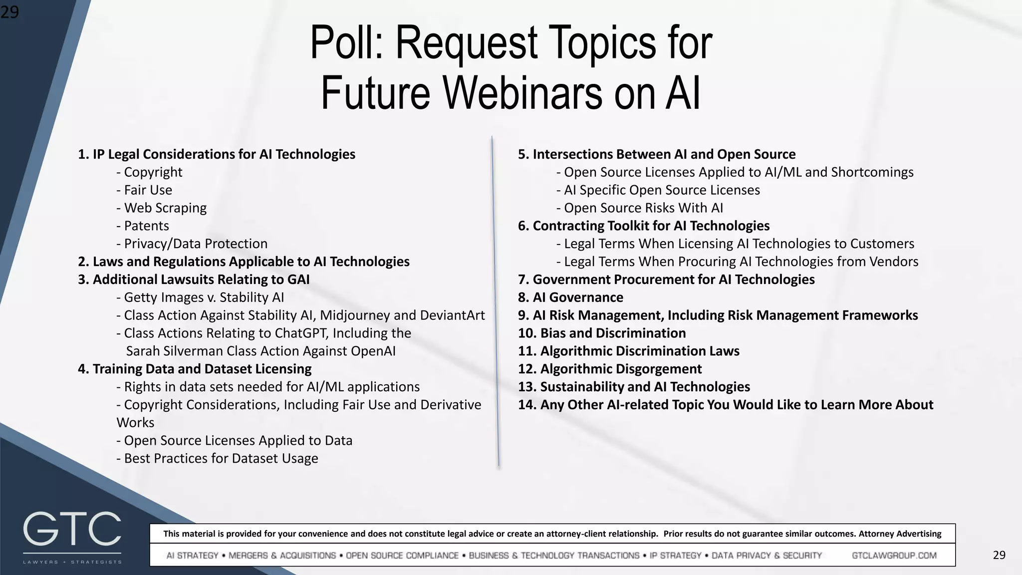 29
This material is provided for your convenience and does not constitute legal advice or create an attorney-client relationship. Prior results do not guarantee similar outcomes. Attorney Advertising
Poll: Request Topics for
Future Webinars on AI
29
1. IP Legal Considerations for AI Technologies
- Copyright
- Fair Use
- Web Scraping
- Patents
- Privacy/Data Protection
2. Laws and Regulations Applicable to AI Technologies
3. Additional Lawsuits Relating to GAI
- Getty Images v. Stability AI
- Class Action Against Stability AI, Midjourney and DeviantArt
- Class Actions Relating to ChatGPT, Including the
Sarah Silverman Class Action Against OpenAI
4. Training Data and Dataset Licensing
- Rights in data sets needed for AI/ML applications
- Copyright Considerations, Including Fair Use and Derivative
Works
- Open Source Licenses Applied to Data
- Best Practices for Dataset Usage
5. Intersections Between AI and Open Source
- Open Source Licenses Applied to AI/ML and Shortcomings
- AI Specific Open Source Licenses
- Open Source Risks With AI
6. Contracting Toolkit for AI Technologies
- Legal Terms When Licensing AI Technologies to Customers
- Legal Terms When Procuring AI Technologies from Vendors
7. Government Procurement for AI Technologies
8. AI Governance
9. AI Risk Management, Including Risk Management Frameworks
10. Bias and Discrimination
11. Algorithmic Discrimination Laws
12. Algorithmic Disgorgement
13. Sustainability and AI Technologies
14. Any Other AI-related Topic You Would Like to Learn More About
 
