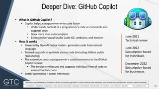 18
This material is provided for your convenience and does not constitute legal advice or create an attorney-client relationship. Prior results do not guarantee similar outcomes. Attorney Advertising
Deeper Dive: GitHub Copilot
June 2021
Technical review
June 2022
Subscription-based
for individuals
December 2022
Subscription-based
for businesses
• What is GitHub Copilot?
• Copilot helps a programmer write code faster
• Understands context of a programmer's code or comments and
suggests code
• Does more than autocomplete
• Extension for Visual Studio Code IDE, JetBrains, and Neovim
• How it works
• Powered by OpenAI Codex model - generates code from natural
language
• Trained on publicly available source code (including GitHub public
repositories)
• The extension sends a programmer's code/comments to the GitHub
Copilot service
• The service synthesizes and suggests individual lines of code or
even entire functions
• Better comments = better inferences
 