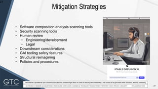 27
This material is provided for your convenience and does not constitute legal advice or create an attorney-client relationship. Prior results do not guarantee similar outcomes. Attorney Advertising
Mitigation Strategies
27
• Software composition analysis scanning tools
• Security scanning tools
• Human review
• Engineering/development
• Legal
• Downstream considerations
• GAI tooling safety features
• Structural reimagining
• Policies and procedures
 
