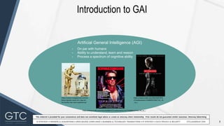 3
This material is provided for your convenience and does not constitute legal advice or create an attorney-client relationship. Prior results do not guarantee similar outcomes. Attorney Advertising
Introduction to GAI
Artificial General Intelligence (AGI)
- On par with humans
- Ability to understand, learn and reason
- Process a spectrum of cognitive ability
https://www.mangalorean.com/an
thony-daniels-voice-of-c-3po-on-
his-hurtful-star-wars-experience/
https://www.imdb.com/title/tt0088247/mediaviewer/rm774208512/?ref_=tt_ov_i
https://www.imdb.com/title/tt047075
2/mediaviewer/rm848491264/?ref_=tt
_ov_i
 