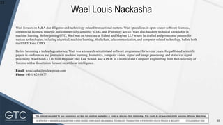 33
This material is provided for your convenience and does not constitute legal advice or create an attorney-client relationship. Prior results do not guarantee similar outcomes. Attorney Advertising
Wael Louis Nackasha
33
Wael focuses on M&A due diligence and technology-related transactional matters. Wael specializes in open source software licenses,
commercial licenses, strategic and commercially-sensitive NDAs, and IP strategy advice. Wael also has deep technical knowledge in
machine learning. Before joining GTC, Wael was an Associate at Ridout and Maybee LLP where he drafted and prosecuted patents for
various technologies, including electrical, machine learning, blockchain, telecommunication, and computer-related technology, before both
the USPTO and CIPO.
Before becoming a technology attorney, Wael was a research scientist and software programmer for several years. He published scientific
papers in conferences and journals in machine learning, biometrics, computer vision, signal and image processing, and statistical signal
processing. Wael holds a J.D. from Osgoode Hall Law School, and a Ph.D. in Electrical and Computer Engineering from the University of
Toronto with a dissertation focused on artificial intelligence.
Email: wnackasha@gtclawgroup.com
Phone: (416) 624-0877
 
