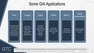 8
This material is provided for your convenience and does not constitute legal advice or create an attorney-client relationship. Prior results do not guarantee similar outcomes. Attorney Advertising
Some GAI Applications
Artificial General Intelligence (AGI)
Text
Generate text
content such
as for writing
assistance,
email content,
chatting from
text prompt
Image
Generate
artwork with
different
input: image
prompt or
text prompt
Code
Generate
computer
programming
code from
natural
language
input
Video
Generate
video content
based on text
input
Music
Generate
music based
on text input
Data
Generation
Generate data
when data is
scarce
 