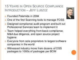 15 YEARS IN OPEN SOURCE COMPLIANCE
INTRODUCTION – JEFF LUSZCZ
 Founded Palamida in 2004
 One of the first Scanning tools to manage FOSS
 Designed compliance audit program and built out
Professional Services team to implement it
 Team helped everything from basic compliance,
M&A due diligence, and open source project
hygiene
 Everyone from sole proprietors to largest software
companies in the world
 Witnessed industry move from dozens of OSS
packages to 1000s of packages per BOM
 