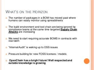 WHAT’S ON THE HORIZON
 The number of packages in a BOM has moved past where
humans can easily monitor using spreadsheets
 The build environment and tool chain are being ignored by
compliance teams at the same time targeted Supply Chain
Attacks are increasing
 We need to start requiring accurate BOMS in contracts with
real teeth
 “Internal Audit” is waking up to OSS issues
 Pressure building for new FOSS licenses / models
 OpenChain has a bright future! Well respected and
outside knowledge is growing
 