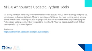 SPDX Announces Updated Python Tools
“As the Python tools were only nominally maintained for about a year, a lot of “backlog” had piled up,
both in open pull requests (short: PRs) and open issues. While not the most exciting part of working
on the Python tools, finishing PRs and triaging issues was still an essential first step to bringing the
Python tools up to speed. […] Over the past two months, 48 PRs were closed, out of which 21 had
been open for up to several years.”
Read more:
https://spdx.dev/an-update-on-the-spdx-python-tools/
 
