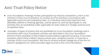 Anti-Trust Policy Notice
● Linux Foundation meetings involve participation by industry competitors, and it is the
intention of the Linux Foundation to conduct all of its activities in accordance with
applicable antitrust and competition laws. It is therefore extremely important that
attendees adhere to meeting agendas, and be aware of, and not participate in, any
activities that are prohibited under applicable US state, federal or foreign antitrust and
competition laws.
● Examples of types of actions that are prohibited at Linux Foundation meetings and in
connection with Linux Foundation activities are described in the Linux Foundation
Antitrust Policy available at http://www.linuxfoundation.org/antitrust-policy. If you have
questions about these matters, please contact your company counsel, or if you are a
member of the Linux Foundation, feel free to contact Andrew Updegrove of the firm of
Gesmer Updegrove LLP, which provides legal counsel to the Linux Foundation.
 