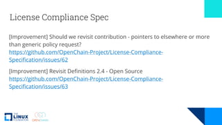 License Compliance Spec
[Improvement] Should we revisit contribution - pointers to elsewhere or more
than generic policy request?
https://github.com/OpenChain-Project/License-Compliance-
Specification/issues/62
[Improvement] Revisit Definitions 2.4 - Open Source
https://github.com/OpenChain-Project/License-Compliance-
Specification/issues/63
 