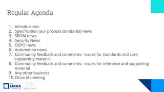 Regular Agenda
1. Introductions
2. Specification (our process standards) news
3. SBOM news
4. Security News
5. OSPO news
6. Automation news
7. Community feedback and comments - issues for standards and core
supporting material
8. Community feedback and comments - issues for reference and supporting
material
9. Any other business
10.Close of meeting
 