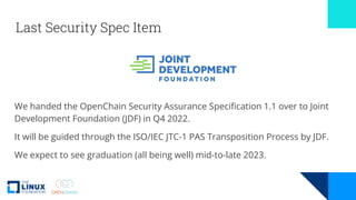 Last Security Spec Item
We handed the OpenChain Security Assurance Specification 1.1 over to Joint
Development Foundation (JDF) in Q4 2022.
It will be guided through the ISO/IEC JTC-1 PAS Transposition Process by JDF.
We expect to see graduation (all being well) mid-to-late 2023.
 