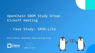 OpenChain SBOM Study Group
Kickoff meeting
- Case Study: SPDX-Lite
Norio Kobota, OpenChain Japan Working Group
 