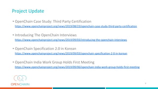 Project Update
• OpenChain Case Study: Third Party Certification
https://www.openchainproject.org/news/2019/08/23/openchain-case-study-third-party-certification
• Introducing The OpenChain Interviews
https://www.openchainproject.org/news/2019/09/03/introducing-the-openchain-interviews
• OpenChain Specification 2.0 in Korean
https://www.openchainproject.org/news/2019/09/03/openchain-specification-2-0-in-korean
• OpenChain India Work Group Holds First Meeting
https://www.openchainproject.org/news/2019/09/06/openchain-india-work-group-holds-first-meeting
4
 