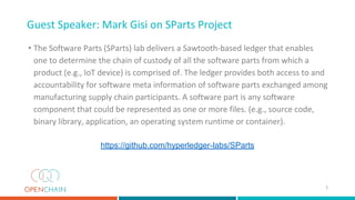 Guest Speaker: Mark Gisi on SParts Project
• The Software Parts (SParts) lab delivers a Sawtooth-based ledger that enables
one to determine the chain of custody of all the software parts from which a
product (e.g., IoT device) is comprised of. The ledger provides both access to and
accountability for software meta information of software parts exchanged among
manufacturing supply chain participants. A software part is any software
component that could be represented as one or more files. (e.g., source code,
binary library, application, an operating system runtime or container).
https://github.com/hyperledger-labs/SParts
5
 
