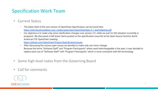 Specification Work Team
• Current Status
• The latest draft of the next version of OpenChain Speciﬁcation can be found here:
https://wiki.linuxfoundation.org/_media/openchain/OpenChainSpec-2.1.draft.MarkUp.pdf
• Our objective is to make only minor clariﬁcation changes over version 2.0 while we wait for ISO adoption (currently in
progress). We discussed a half dozen items posted on the speciﬁcation issue list at the Open Source Summit, North
American F2F OpenChain meeting:
https://github.com/OpenChain-Project/Speciﬁcation/issues
• After discussing the various open issues we decided to make only one minor change:
Because the terms “Software Staff” and “Program Participants” where used interchangeable in the spec, it was decided to
replace each use of “Software Staff” with “Program Participants” which is more consistent with ISO terminology.
• Some high level notes from the Governing Board
• Call for comments
7
 
