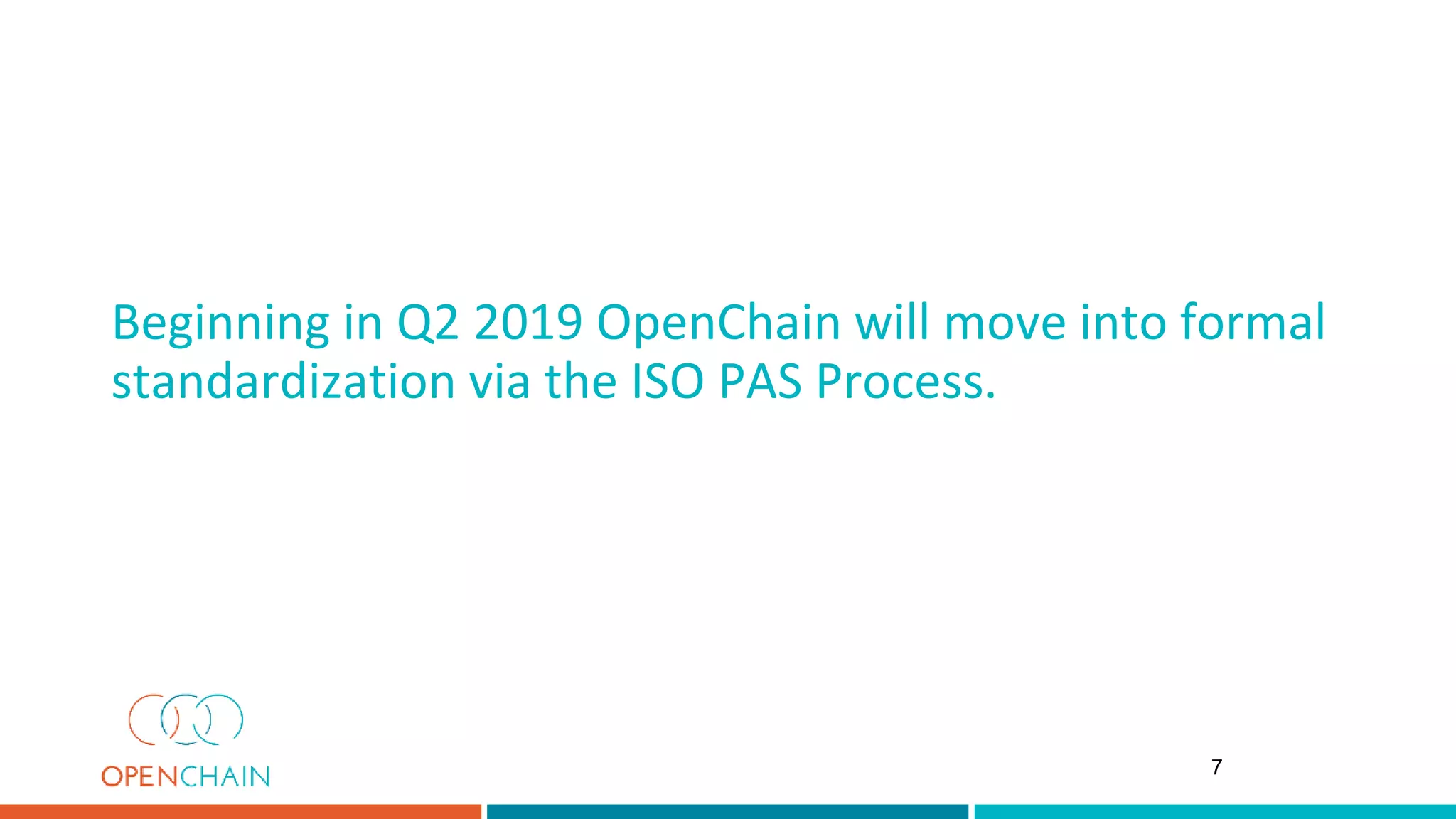 Beginning in Q2 2019 OpenChain will move into formal
standardization via the ISO PAS Process.
7