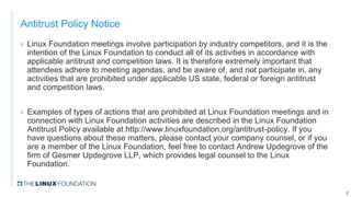 Antitrust Policy Notice
› Linux Foundation meetings involve participation by industry competitors, and it is the
intention of the Linux Foundation to conduct all of its activities in accordance with
applicable antitrust and competition laws. It is therefore extremely important that
attendees adhere to meeting agendas, and be aware of, and not participate in, any
activities that are prohibited under applicable US state, federal or foreign antitrust
and competition laws.
› Examples of types of actions that are prohibited at Linux Foundation meetings and in
connection with Linux Foundation activities are described in the Linux Foundation
Antitrust Policy available at http://www.linuxfoundation.org/antitrust-policy. If you
have questions about these matters, please contact your company counsel, or if you
are a member of the Linux Foundation, feel free to contact Andrew Updegrove of the
firm of Gesmer Updegrove LLP, which provides legal counsel to the Linux
Foundation.
2