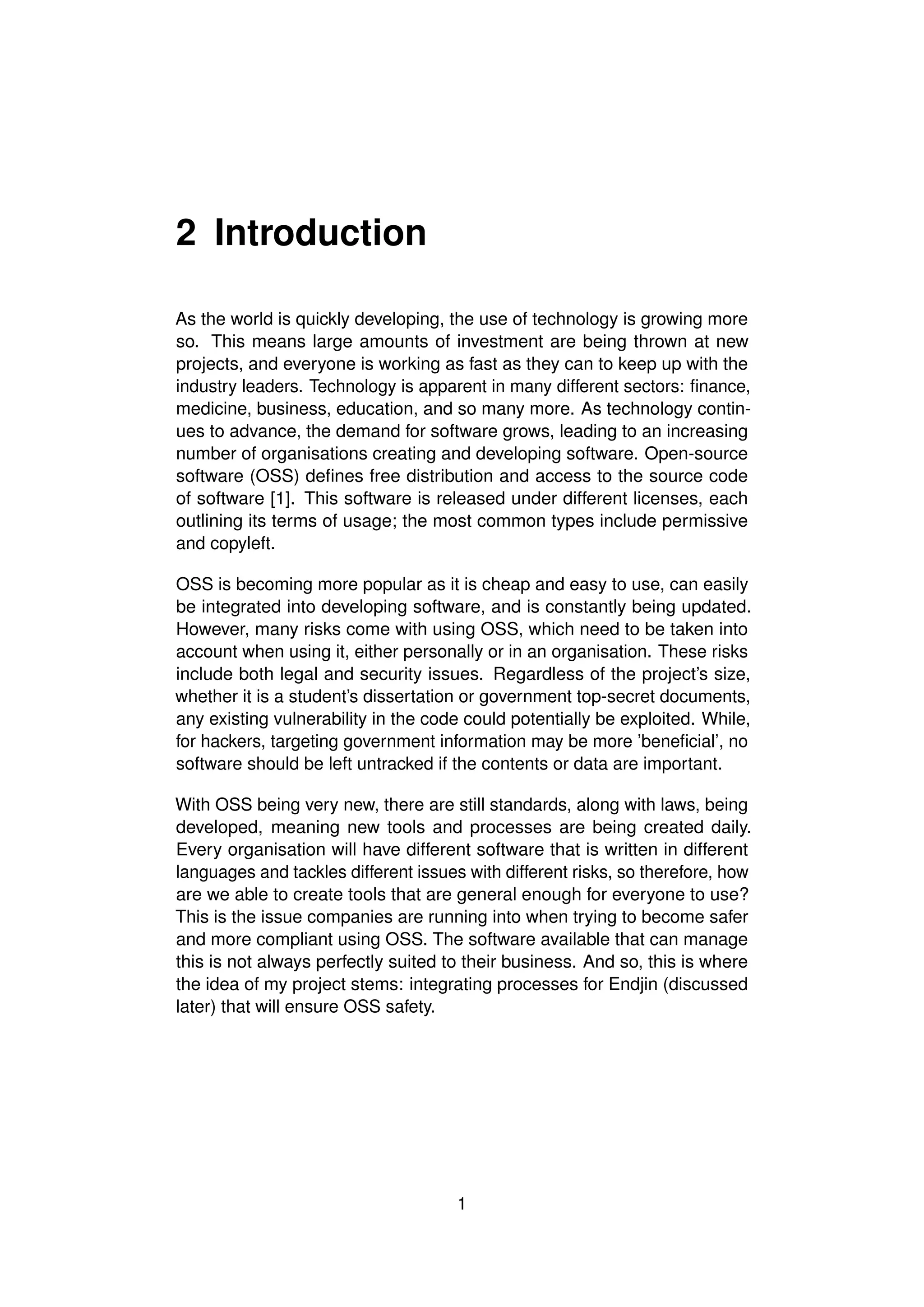 2 Introduction
As the world is quickly developing, the use of technology is growing more
so. This means large amounts of investment are being thrown at new
projects, and everyone is working as fast as they can to keep up with the
industry leaders. Technology is apparent in many different sectors: finance,
medicine, business, education, and so many more. As technology contin-
ues to advance, the demand for software grows, leading to an increasing
number of organisations creating and developing software. Open-source
software (OSS) defines free distribution and access to the source code
of software [1]. This software is released under different licenses, each
outlining its terms of usage; the most common types include permissive
and copyleft.
OSS is becoming more popular as it is cheap and easy to use, can easily
be integrated into developing software, and is constantly being updated.
However, many risks come with using OSS, which need to be taken into
account when using it, either personally or in an organisation. These risks
include both legal and security issues. Regardless of the project’s size,
whether it is a student’s dissertation or government top-secret documents,
any existing vulnerability in the code could potentially be exploited. While,
for hackers, targeting government information may be more ’beneficial’, no
software should be left untracked if the contents or data are important.
With OSS being very new, there are still standards, along with laws, being
developed, meaning new tools and processes are being created daily.
Every organisation will have different software that is written in different
languages and tackles different issues with different risks, so therefore, how
are we able to create tools that are general enough for everyone to use?
This is the issue companies are running into when trying to become safer
and more compliant using OSS. The software available that can manage
this is not always perfectly suited to their business. And so, this is where
the idea of my project stems: integrating processes for Endjin (discussed
later) that will ensure OSS safety.
1
 